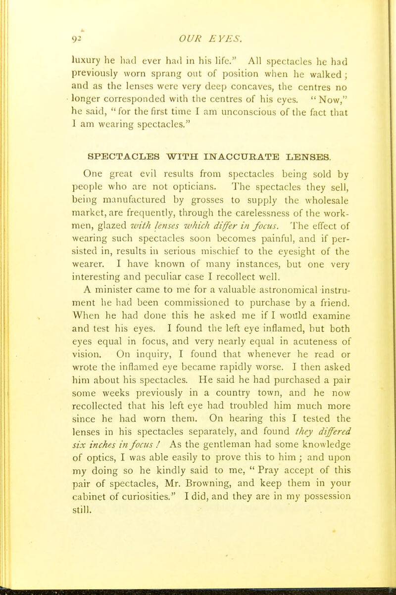 luxury he li.ul ever had in his life. All spectacles he had previously worn sprang out of position when he walked ; and as the lenses were very deep concaves, the centres no longer corresponded with the centres of his eyes.  Now, he said,  for the first time I am unconscious of the fact that I am wearing spectacles. SPECTACLES WITH INACCURATE LENSES. One great evil results from spectacles being sold by people who are not opticians. The spectacles they sell, being manufactured by grosses to supply the wholesale market, are frequently, through the carelessness of the work- men, glazed with letises which differ in foais. The effect of wearing such spectacles soon becomes painful, and if per- sisted in, results in serious mischief to the eyesight of the wearer. I have known of many instances, but one very interesting and peculiar case I recollect well. A minister came to me for a valuable astronomical instru- ment he had been commissioned to purchase by a friend. When he had done this he asked me if I would examine and test his eyes. I found the left eye inflamed, but both eyes equal in focus, and very nearly equal in acuteness of vision. On inquiry, I found that whenever he read or wrote the inflamed eye became rapidly worse. I then asked him about his spectacles. He said he had purchased a pair some weeks previously in a country town, and he now recollected that his left eye had troubled him much more since he had worn them. On hearing this I tested the lenses in his spectacles separately, and found they differed six inches in focus ! As the gentleman had some knowledge of optics, I was able easily to prove this to him ; and upon my doing so he kindly said to me,  Pray accept of this pair of spectacles, Mr. Browning, and keep them in your cabinet of curiosities. I did, and they are in my possession still.