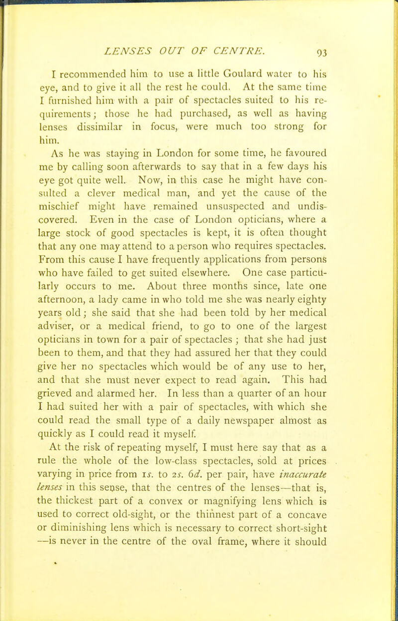 LENSES OUT OF CENTRE. I recommended him to use a little Goulard water to his eye, and to give it all the rest he could. At the same time I furnished him with a pair of spectacles suited to his re- quirements ; those he had purchased, as well as having lenses dissimilar in focus, were much too strong for him. As he was staying in London for some time, he favoured me by calling soon afterwards to say that in a few days his eye got quite well. Now, in this case he might have con- sulted a clever medical man, and yet the cause of the mischief might have remained unsuspected and undis- covered. Even in the case of London opticians, where a large stock of good spectacles is kept, it is often thought that any one may attend to a person who requires spectacles. From this cause I have frequently applications from persons who have failed to get suited elsewhere. One case particu- larly occurs to me. About three months since, late one afternoon, a lady came in who told me she was nearly eighty years old; she said that she had been told by her medical adviser, or a medical friend, to go to one of the largest opticians in town for a pair of spectacles ; that she had just been to them, and that they had assured her that they could give her no spectacles which would be of any use to her, and that she must never expect to read again. This had grieved and alarmed her. In less than a quarter of an hour I had suited her with a pair of spectacles, with which she could read the small type of a daily newspaper almost as quickly as I could read it myself. At the risk of repeating myself, I must here say that as a rule the whole of the low-class spectacles, sold at prices varying in price from \s. to 2S. 6d. per pair, have inaccurate lenses in this seose, that the centres of the lenses—that is, the thickest part of a convex or magnifying lens which is used to correct old-sight, or the thinnest part of a concave or diminishing lens which is necessary to correct short-sight —is never in the centre of the oval frame, where it should