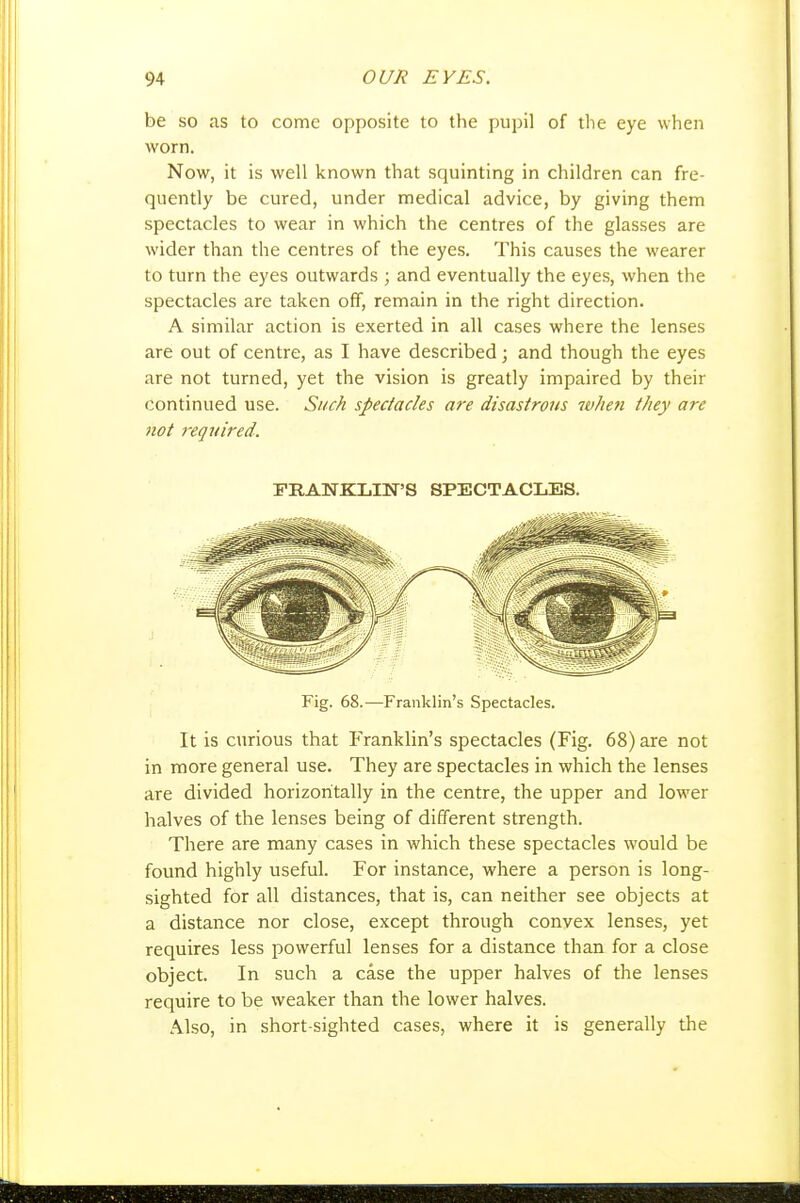be so as to come opposite to the pupil of the eye when worn. Now, it is well known that squinting in children can fre- quently be cured, under medical advice, by giving them spectacles to wear in which the centres of the glasses are wider than the centres of the eyes. This causes the wearer to turn the eyes outwards ; and eventually the eyes, when the spectacles are taken off, remain in the right direction. A similar action is exerted in all cases where the lenses are out of centre, as I have described; and though the eyes are not turned, yet the vision is greatly impaired by their Continued use. Such spectacles are disastrous w/ie?i they are not retjuired. FRANKLIN'S SPECTACLES. Fig. 68.—Franklin's Spectacles. It is curious that Franklin's spectacles (Fig. 68) are not in more general use. They are spectacles in which the lenses are divided horizontally in the centre, the upper and lower halves of the lenses being of different strength. There are many cases in which these spectacles would be found highly useful. For instance, where a person is long- sighted for all distances, that is, can neither see objects at a distance nor close, except through convex lenses, yet requires less powerful lenses for a distance than for a close object. In such a case the upper halves of the lenses require to be weaker than the lower halves. Also, in short sighted cases, where it is generally tlie