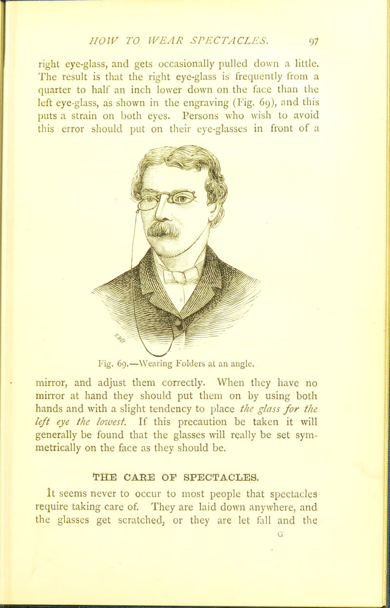right eye-glass, and gets occasionally pulled down a little. The result is that the right eye-glass is frequently from a quarter to half an inch lower down on the fixcc than the left eye-glass, as shown in the engraving (Fig. 69), and this puts a strain on both eyes. Persons who wish to avoid this error should put on tlieir eye-glasses in front of a Fig. 69.—Wearing Folders at an angle. mirror, and adjust them correctly. When they have no mirror at hand they should put them on by using both hands and with a slight tendency to place tlie glass for the left eye the loivest. If this precaution be taken it will generally be found that the glasses will really be set sym- metrically on the face as they should be. tHE CARE OP SPECTACLES. It seems never to occur to most people that spectacles require taking care of They are laid down anywhere, and the glasses get scratched, or they are let fall and the