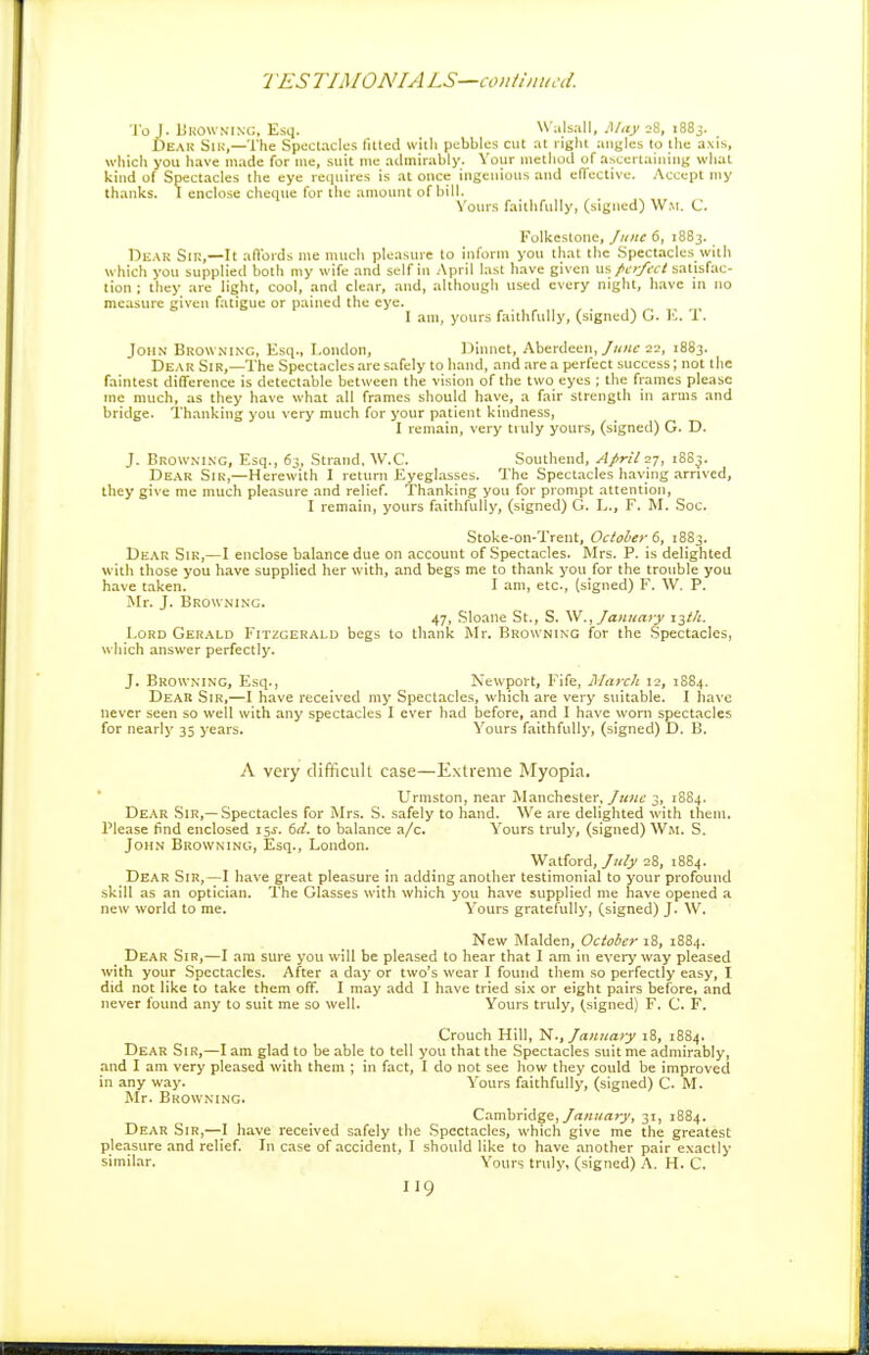 1ES TIMONIA LS—conilniiccl. To J. BrOwninc:, Esq. W alsall, I\Iiiy 28, i88j. Dear Sik,—The Spectacles fitted with pebbles cut at right angles to the axis, which you have made for me, suit me admirably. Your method of ascertaining what kind of Spectacles the eye requires is at once ingenious and effective. Accept my thanks. I enclose cheque for the amount ofbill. Vours faithfully, (signed) Wm. C. Folkestone, June 6, 1883. DiiAK Sir,—It aft'ords me much pleasure to inform you that the .Spectacles with which you supplied both my wife and self in April last have given w~, fer/ect satisfac- tion ; they are light, cool, and clear, and, although used every night, have in no measure given fatigue or pained the eye. _ _ I am, yours faithfully, (signed) G. K. U. John Browning, Esq., London, Dinnet, Aberdeen,22, 1883. Dear Sir,—The Spectacles are safely to hand, and area perfect success; not the faintest difference is detectable between the vision of the two eyes ; the frames please me much, as they have what all frames should have, a fair strength in arms and bridge. Thanking you very much for your patient kindness, I remain, very truly yours, (signed) G. D. J. Browning, Esq., 63, Strand, W.C. Southend, April 27, 1883. De.\r Sir,—Herewith I return Eyeglasses. The Spectacles having arrived, they give me much pleasure and relief. Thanking you for prompt attention, I remain, yours faithfully, (signed) G. L., F. M. Soc. Stoke-on-Trent, October t, 18S3. Dear Sir,—I enclose balance due on account of Spectacles. Mrs. P. is delighted with those you have supplied her with, and begs me to thank you for the trouble you have taken. I am, etc., (signed) F. W. P. Mr. J. Browning. 47, Sloaiie St., S. W., January i^t/i. Lord Ger.\ld Fitzgerald begs to thank Mr. Browning for the Spectacles, which answer perfectly. J. Browning, Esq., Newport, Fife, March 12, 1S84. Deak Sir,—I have received my Spectacles, which are very suitable. I have never seen so well with any spectacles I ever had before, and I have worn spectacles for nearly 35 years. Yours faithfully, (signed) D. B. A very difficult case—Extreme Myopia. Urmston, near Manchester, June 3, 1884. Dear Sir,—Spectacles for Mrs. S. safely to hand. We are delighted with them. Please find enclosed 15^. 6d. to balance a/c. Yours truly, (signed) Wm. S. John Browninc;, Esq., London. Watford, Jiify 28, 1884. Dear Sir,-^I have great pleasure !n adding another testimonial to your profound skill as an optician. The Glasses with which you have supplied me have opened a new world to me. Yours gratefully, (signed) J. W. New Maiden, Ocioier 18, 1884. Dear Sir,—I am sure you will be pleased to hear that I am in every way pleased with your Spectacles. After a day or two's wear I found them so perfectly easy, I did not like to take them off. I may add I have tried si.x or eight pairs before, and never found any to suit me so well. Yours truly, (signed) F. C. F. Crouch Hill, N., January 18, 1884. Dear Sir,—I am glad to be able to tell you that the Spectacles suitme admirably, and I am very pleased with them ; in fact, I do not see how they could be improved in any way. Yours faithfully, (signed) C. M. Mr. Browning. Cambridge,31, 1884. Dear Sir,—I have received safely the Spectacles, which give me the greatest pleasure and relief In case of accident, I should like to have another pair exactly similar. Yours truly, (signed) A. H. C.