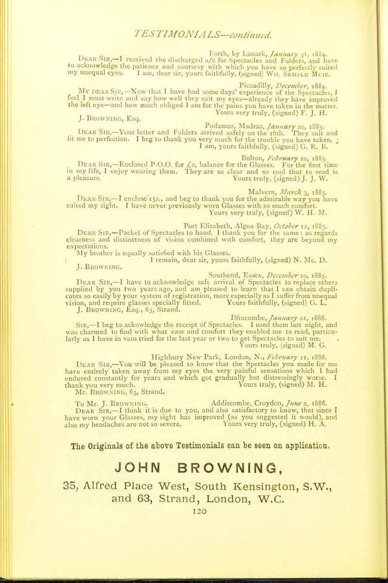 1 'ES TIMONIA LS—continual I'oilli, by Lanark,31, 1884. IJliAU Sir,—I received llic discliargcil a/c for Spectacles and I''oldcr.s, and liavc to acknowledge llie patience and courtesy witli which you have so perfectly suited niy unequal eyes. 1 am, dear sir, yours faithfully, (signed) \Vm. SiiMfLE MtiK. Piccadilly, December, 1884. My deahSiu,—Now that 1 have had some days' experience of the Spectacles, I feel I nuist write and say how well ihey suit my eyes—already they have improved the left eye—and how mucli obliged I am for the pains you have taken in the matter. Yours very truly, (signed) F. J. H. J. Browning, Escj. Podamur, Madras, January 20, 1883. Dear Sir,—Your letter and Folders arrived safely on the i6th. They suit and lit me to perfection. I beg to thank you very much for the trouble you have taken, j I am, yours faithfully, (signed) G. R. 15. Bolton, I'cbi-uary 10, 1885. Dear Sir,—^Enclosed P.O.O. for C'i, balance for the Glasses. For the first time in my life, I enjoy wearing them. They are so clear and so cool thai to read is a pleasure. Yours truly, (signed) J. J. W. Malvern, March 3, 1885. Dear Sir,—I eiiclose'is*., and beg to thank you for the admirable way you have suited my sight. I have never previously worn Glasses with so much comfort. Yours very truly, (signed) W. H. M. Port Elizabeth, Algoa Hay, October 12, 1885. Dear Sir,—Packet of .Spectacles to hand. I thank you for the same : as regards clearness and distinctness of vision combined with comfort, they are beyond my expectations. My brother is equally satisfied with his Glasses. I 1 remain, dear sir, yours faithfully, (signed) N. Mc. D. J. Browning. Southend, Essex, December 10, 18S5. Dear Sir,—I have to .tcknowledge safe arrival of .Spectacles to replace others supplied by you two years ago, and am pleased to learn that I can obtain dupli- cates so easily by your system of registration, more especially as I suffer from unequal vision, and require glasses specially lilted. Yours faithfully, (signed) G. L. J. Browning, Esq., 63, Strand. Ilfracombe, 21, j886. .Sir,—I beg to ackowledge the receipt of Spectacles. I used them last night, and was charmed to find with what ease and comfort they enabled nie to read, particu- larly as I have in vain tried for the last year or two to get Spectacles lo suit me. Yours truly, (signed) M. G. Highbury New Park, London, N., February 11, 1886. Dear .Sir,—You will be pleased to know that the .Spectacles you made for me have entirely taken away from my eyes the very painful sensations which I had endured constantly for years and which got gradually but distressingly worse. I thank you very much. Y'ours truly, (signed) M. H. Mr. Browning, 63, Strand. To Mr. J. Browning. Addiscombe, Croydon,/7«if z, 1686. Dear Sir,—I think it is due to you, and also satisfactory lo know, thai since I have worn your Glasses, my sight has improved (as you suggested it would), and also my headaches are not so severe. Yours very truly, (signed) H. A. The Originals of the ahove Testimonials can be seen on application. JOHN BROWNING, 35, Alfred Place West, South Kensington, S.W., and 63, Strand, London, W.C.