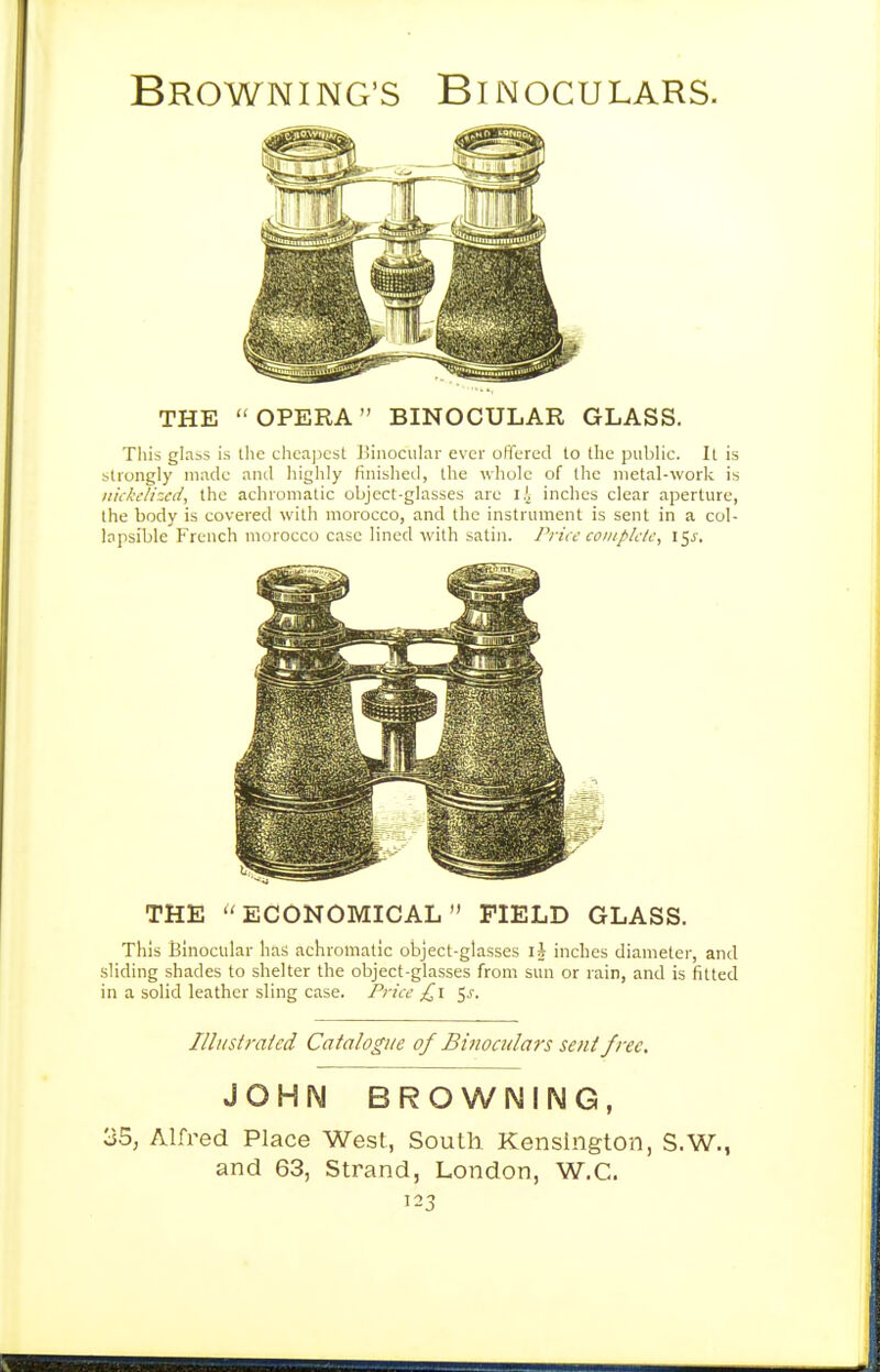 THE OPERA BINOCULAR GLASS. Tliis glabS is tlic chca|)cst JSinocuIar ever offered lo tlie public. It is btrongly made and higlily finisheti, the whole of the metal-work is iiickc/hcd, the achromatic object-glasses are ll inches clear aperture, the body is covered with morocco, and the instrument is sent in a col- lapsible French morocco case lined with satin. Price complijk, 15J. THE ECONOMICAL FIELD GLASS. This Binocular lias achromatic object-glasses iJ inches diameter, and sliding shades to shelter the object-glasses from sun or rain, and is fitted in a solid leather sling case. Price £\ ^s. Illust rated Catalogue of Binoculats sent free, JOHN BROWNING, 35, Alfred Place West, South Kensington, S.W., and 63, Strand, London, W.C.