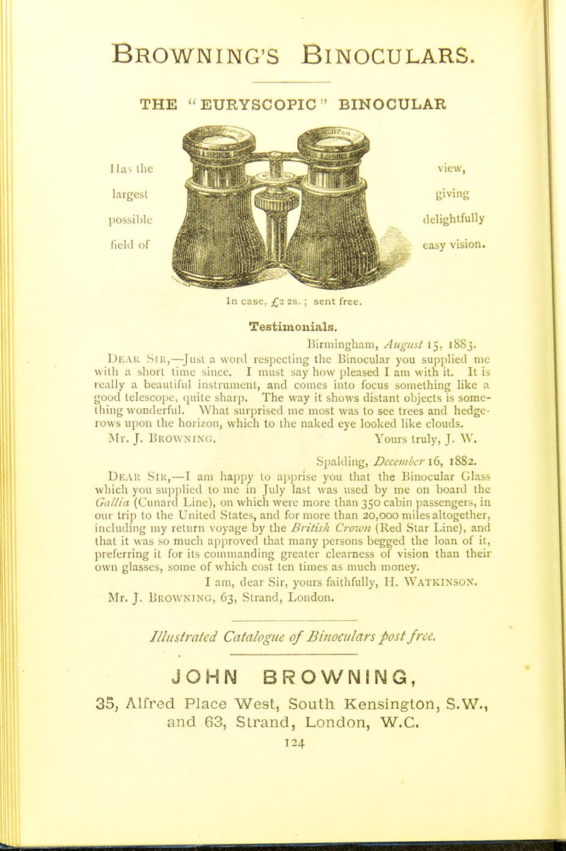 THE EURYSCOPIC BINOCULAR giving delightfully easy vision. In case, £2 2s. ; sent free. Testimonials. Birmingham, Aiigiisl 15, 1883. Uear Sir,—Jusl a word respecting the Binocular you supplied mc with a short time since. I must say how pleased I am with it. It is really a beautiful instrument, and comes into focus something like a good telescope, quite sharp. The way it shows distant objects is some- thing wonderful. What surprised me most was to see trees and hedge- rows upon the horizon, which to the naked eye looked like clouds. Mr. J. Browning. Yours truly, J. W. Spalding, December 1(3, 1882. Dear Siu,—I am happy to apprise you that the Binocular Glass which you supplied to me in July last was used by me on board the Gallia (Cunard Line), on which were more than 350 cabin passengers, in our trip to the United States, and for more than 20,000 miles altogether, including my return voyage by the British Crow)i (Red Star Line), and that it was so much approved that many persons begged the loan of it, preferring it for its commanding greater clearness of vision than their own glasses, some of which cost ten times as much money. I am, dear Sir, yours faithfully, H. WatkinsoN. Mr. J. Browning, 63, Strand, London. Illusirated Catalogue of Binoculars post free. JOHN BROWNING, 3S, Alfred Place West, South Kensington, S.W., and 63, Strand, London, W.C.