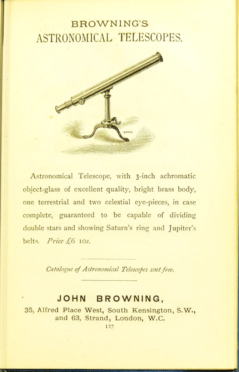 BROWNING'S ASTRONOMICAL TELESCOPES. Astronomical Telescope, with 3-inch achromatic object-glass of excellent quality, bright brass body, one terrestrial and two celestial eye-pieces, in case complete, guaranteed to be capable of dividing double stars and showing Saturn's ring and Jupiter's belts. Price £6 \os. Catalogue of Astronomical Telescopes sent free. JOHN BROWNING, 35, Alfred Place West, South Kensington, S.W., and 63, Strand, London, W.C.