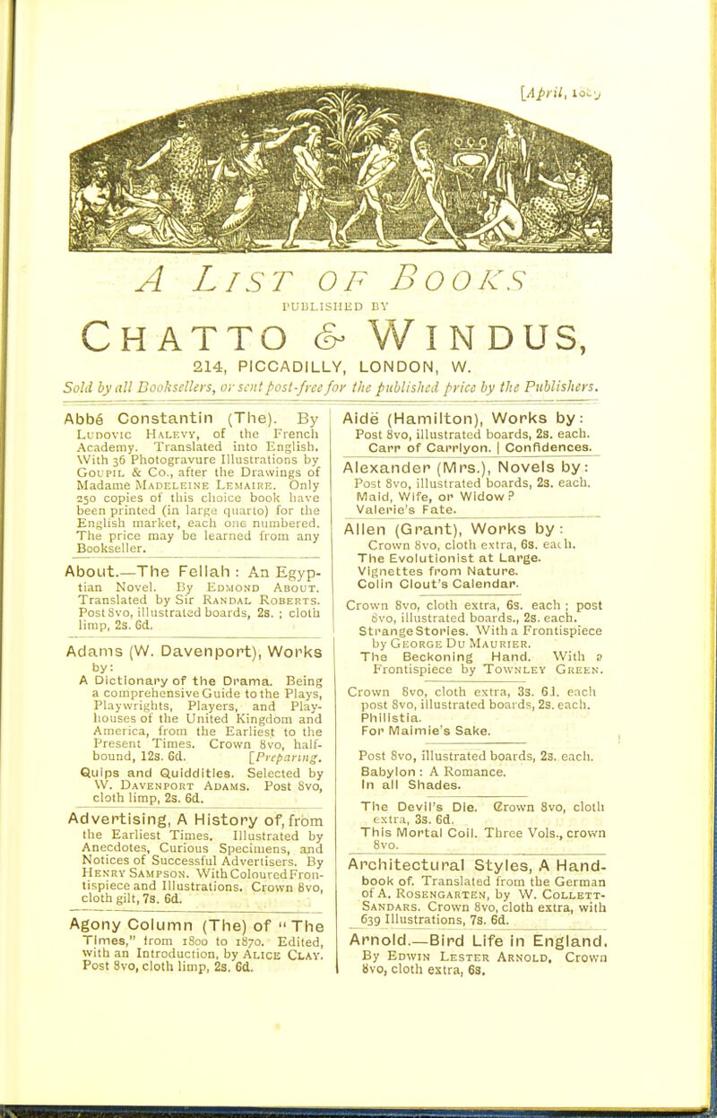 A List of Books rUBLISIIHD BV CHATTO & VVlNDUS, 214, PICCADILLY, LONDON, W. Sold by all Booksellers, or sent post-free for the published price by the Publishers. Abb6 Constantin (The). By LuDOVic Halevy, of the French Academy. Translated into English. With 36 Photogravure Illustrations by GoLPiij & Co., after the Drawings of Madame Madeleine Lemaire. Only 250 copies of this choice book have been printed (in large quarto) for the English market, each one numbered. The price may be learned from any Bookseller. About.—The Fellah : An Egyp- tian Novel. By Edmond About. Translated by Sir Randal Roberts. PostSvo, illustrated boards, 2s. ; cloth limp, 23. 6d. Adams (W. Davenport), Works by: A Dictionary of the Drama. Being a comprehensive Guide to the Plays, Playwrights, Players, and Play- houses of the United Kingdom and America, from the Earliest to the Present Times. Crown 8vo, half- bound, 12s. 6d. ^Preparing. Quips and Quiddities. Selected by W. Davenport Adams. Post Svo, cloth limp, 2s. 6d. Advertising, A History of,from the Earliest Times. Illustrated by Anecdotes, Curious Specimens, and Notices of Successful Advertisers. By Henry Sampson. WithColouredFron- tispieceand Illtistrations. Crown 8vo, cloth gilt, 73. 6d. Agony Column (The) of The Times, from iSoo to 1870. Edited, with an Introduction, by Alice Clay, Post Svo, cloth limp, 2s. 6d. Aide (Hamilton), Works by: Post 8vo, illustrated boards, 2s. each. Carp of Carrlyon. | Confldences. Alexander (Mrs.), Novels by: Post 8vo, illustrated boards, 23. each. Maid, Wife, or Widow .=> Valerie's Fate^ Allen (Grant), Works by: Crown Svo, cloth extra, 6s. eadi. The Evolutionist at Large, vignettes from Nature. Colin Clout's Calendar. Crown Svo, cloth extra, 6s. each ; post Svo, illustrated boards., 2s. each. Strange Stories. With a Frontispiece by George Du Maurier. The Beckoning Hand. With s Frontispiece by Townley Green. Crown Svo, cloth extra, 33. 6J. each post Svo, illustrated boards, 2s. each. Phlllstla. For Malmie's Sake. Post Svo, illustrated boards, 2s. each. Babylon : A Romance. In all Shades. The Devil's Die. Crown Svo, cloth extra, 3s. 6(1. This Mortal Coll. Three Vols., crown 8vo^ Architectural Styles, .A Hand- book of. Translated from the German of A. Rosengarten, by W. Collett- Sandars. Crown 8vo, cloth extra, with 639 Illustrations, 7s. 6d. Arnold—Bird Life in England, By Edwin Lester Arnold. Crown 8vo, cloth extra, 6S.