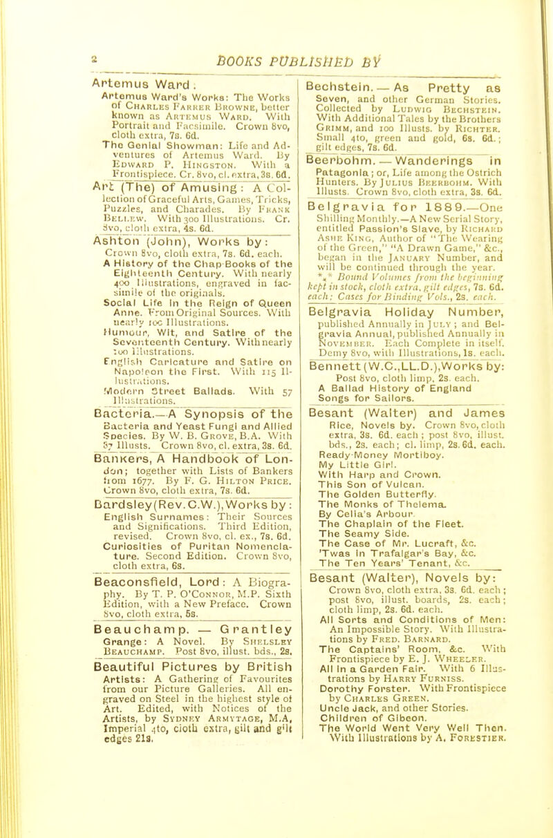Artemus Ward . Artomus Ward's Works: The Works of Charlks I'AKKHK BitowNK, beltcr known as Arti-mus Ward. Willi Portrait ajid I'',irsiiiiile. Crown bvo, cloth extra, 7s. Cd. The Gonial Showman: Life and Ad- ventures of Artenuis Ward. Uy Edward P. Hingston. With a Frontispiece. Cr. Bvo, cl. extra, 3b. 6(1. Ari (the) of AmCTsing : A CoH lection of Graceful Arts, Games, Tricks, Puzzles, and Charades. By Prank Bkli.I'.w. With 300 Illustrations. Cr. dvo,_c!oih extra, 4s. 6d. Ashton (john), Works by: Crown 8vo, cloth extra, 7s. 6d. each. A History of the Cliap Books of the Eighteenth Cesntury. With nearly 400 liiustralions, enjjraved in fac- simile ot the originals. Social Life In the Reign of Queen Anne. VroniOriginal Sources. With nearly IC'C Illustrations. Humour, Wit, and Satire of the Scvor.tcenth Century. With nearly :un illustrations. Fnglich Caricature and Satire on Napoleon the First. Willi 115 II- lustr.itions. Modern Street Ballads. With 57 _Ili;iilrations. Bacteria.—A Synopsis of the Bacteria and Yeast Fungi and Allied Species. By W. B. Grove, B.A. With Cy lllusts. Crown 8vo, cl. extra, 3s. 6d. BaiiKers, A Han(3book~of~Lon- don; together with Lists of Bankers fioni 1677. By F. G. Hilton Price. Crown 8vo, cloth extra, Ts. 6d. Bardsley(Rev.C.W.)7Works by: English Surnames: Their Sources and Significations. Third Edition, revised. Crown 8vo, cl. ex., 7s. 6d. Curiosities of Puritan Nomencla- ture. Second Edition. Crown Svo, cloth extra, 6s. Beaconsfield, Lord: A Biogra- phy. By T. P. O'Connor, M.P. Sixth Edition, with a New Preface. Crown bvo, cloth extra, 5s. Beauchamp. — Grantley Grange: A Novel. By Shelsley Beauchamp. Post Svo, illust. bds., 2s. Beautiful Pictures by British Artists: A Gathering of Favourites from our Picture Galleries. All en- graved on Steel in the highest style of Art. Edited, with Notices oi the Artists, by Sydney Armvtage, M.A, Imperial .)to, ciotb extra, gill and gMt edges 21s. Bechstein. — As Pretty as Seven, and other German Stories. Collected by Ludwig Buchstkin. With Additional Tales by the Brothers Grimm, and 100 lllusts. by Richter. Small 4to, green and gold, 6s. 6d.; _ giltj.-dges, 7s. 6d. Beerbohm. —Wanderings in Patagonia; or. Life among the Ostrich Hunters. By Julius Beerbohm. With ^lusts. Crown 8vo, cloth extra, 38. 6d. Belgravia for 1889.—One Shilling Monthly.—A New Serial Story, entitled Passion's Slave, by Kichaud AsiiE KiNti, Author of The Wearing of the Green, A Drawn Game, &c., began in the January Number, and will be continued through the year. ^ Boiiiul Volumes frovt the hc^vniin^ kept ill slock, clotli exli ii. gill edges, 73. 6d. each: Cases for Hiiuiini; Vols., 2s, each. Belgravia Holiday Number, published Annually in 1 uly ; and Bel- gravia Annual, published Annually in November. Each Complete in itself. Dciny Svo, with Illustrations, Is. each. Bemiett]w7c.,LL.D.),w6rksby: Post Bvo, cloth limp. 2s. each. A Ballad History of England Songs for Sailors. Besant (Walter) and James Rice, Novels by. Crown 8vo, cloih extra, 33. 6d, each ; post Svo, illust. bds,, 23. each; cl. limp, 2s.6d. each. Ready-Money Mortiboy. My Little Girl. With Hai'p and Ci'own. This Son of Vulcan. The Golden Butterfly. Tine Monks of Thelema. By Celia's Arbour The Chaplain of the Fleet. The Seamy Side. The Case of Mr. Lucraft, &c. 'Twas In Trafalgar's Bay, &c. The Ten Years' Tenant, &c. Besant (Walter), Novels by: Crown Svo, cloth extra, 33. Gd. each ; post Svo, illust. board.s, 2s. each; cloth limp, 23. 6d. each. All Sorts and Conditions of Men: An Impossible Story. With Illustra- tions by Fred. Barnard. The Captains' Room. &c. With Frontispiece by E. J. Wheeler. All In a Garden Fair. With 6 Illus- trations by Harry Furniss. Dorothy Forster. With Frontispiece by Charles Green. Uncle Jack, and other Stories. Children of GIbeon. The World Went Very Well Then. With Illustrations by A, Forestier.