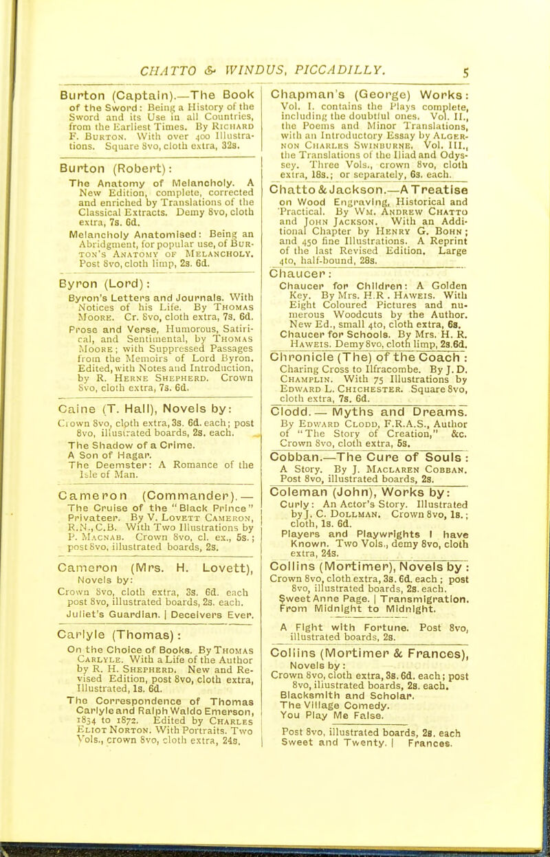 Burton (Captain).—The Book of the Sword: Being a History of the Sword and its Use iu all Countries, from the Earliest Times. By Richard F. BuKTON. With over 400 Illustra- tions. Square Svo, cloth e.vtra, 32s. Burton (Robert): The Anatomy of Melancholy. A New Edition, complete, corrected and enriched by Translations of the Classical Extracts. Demy Svo, cloth extra, 7s. 6d. Melancholy Anatomised; Being an Abridgment, for popular use, of Bur- to.ns Anatomy of Melancholy. Post Svo, cloth limp, 2s. 6d. Byron (Lord): Byron's Letters and Journals. With Notices of his Life. By Thomas Moore. Cr. Svo, cloth extra, 73. 6d. Prose and Verse, Humorous, Satiri- cal, and Sentimental, by Thomas idooKE; with Suppressed Passages from the Memoirs of Lord Byron, Edited, with Notes and Introduction, by R. Herne Shepherd. Crown Svo, clolh extra, 73. 6d. Caine (T. Hall), Novels by: Ciown Svo, clpth extra,33. 6d. each; post Svo, illusi.-ated boards, 2s. each. The Shadow of a Crime. A Son of Hagar. The Deemster: A Romance of the Isle of Man. Cameron (Commander).— The Cruise of the Black Prince Privateer. By V. Lovett Cameron, R.N.,C.B. With Two Illustrations by P. Macnab. Crown Svo, cl. ex., 5s.; post Svo, illustrated boards, 2s. Cameron (Mrs. H. Lovett), Novels by: Crown Svo, cloth extra, 3s. 6d. each post Svo, illustrated boards, 2s. each. Juliet's Guardian. | Deceivers Ever. Carlyle (Thomas): On the Choice of Books. By Thomas Carlyle. With a Life of the Author by R. H. Shepherd. New and Re- vised Edition, post Svo, cloth extra. Illustrated, Is. 6d. The Correspondence of Thomas Carlyleand Ralph Waldo Emerson, 1854 to 1872, Edited by Charles Eliot Norton. With Portraits. Two Vols., crown Svo, cloth extra, 24s, Chapman's (George) Works: Vol. I. contains the Plays complete, including the doubtlul ones. Vol. IL, the Poems and Minor Translations, with an Introductory Essay by Alger- non Charles Swinburne. Vol. HI., the Translations of the Iliad and Odys- sey. Three Vols., crown Svo, cloth extra, 18s.; or separately, 63. each. Chatto& Jackson.—A Treatise on Wood Engraving, Historical and 'Practical. By Wm. Andrew Chatto and John Jackson. With an Addi- tional Chapter by Henry G. Bohn; and 450 line Illustrations. A Reprint of the last Revised Edition. Large 4to. half-bound, 283. Chaucerr Chaucer for Children: A Golden Key. By Mrs. H.R . Haweis. With Eight Coloured Pictures and nu- merous Woodcuts by the Author. New Ed., small 410, cloth extra, 68. Chaucer for Schools. By Mrs. H. R. Haweis. DemySvo, cloth limp, 2s.6d, Chronicle (The) of the Coach : Charing Cross to Ilfracombe. By J. D. Champhn. With 75 Illustrations by Edward L. Chichester. Square Svo, cloth extra, 7s. 6d. Clodd.— Myths and Dreams^ By Edward Clodd, F.R.A.S., Author of The Story of Creation, &c. Crown Svo, cloth extra, 6s. Cobban.—The Cure of Souis : A Story. By J. Maclaren Cobban. Post Svo, illustrated boards, 2s. Coleman (John), Works by: Curly: An Actor's Story. Illustrated by J. C. DoLLMAN. Crown Svo, Is.; cloth. Is. 6d. Players and Playwrights I have Known. Two Vols , demy Svo, cloth extra, 24s. Collins (Mortimer), Novels by : Crown Svo, cloth extra, 3s. 6d. each ; post Svo, illustrated boards, 2s.each. §weetAnne Page. | Transmigration. From Midnight to Midnight. A Fight with Fortune. Post Svo, illustrated boards, 2s. Collins (Mortimer & Frances), Novels by: Crown Svo, cloth extra, Ss. 6d. each; post Svo, illustrated boards, 28. each. Blacksmith and Scholar. The Village Comedy. You Play Me Falsa. Post Svo, illustrated boards, 2b, each Sweet and Twenty. ( Frances.