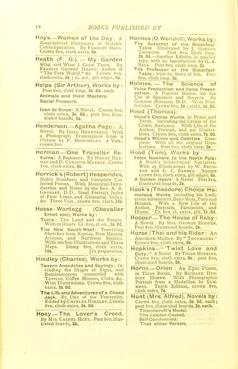 Hnys—Women of tlic Day: A iiio^rapliical dictionary of Notable Contemporaries. By Fhancks Havs. Crown 8vo, cloth extra, 6a. Heath (F. G.). — My^arden Wild, and What I Grew There. By Francis Ghorgk Heath, Aulhoi of  The Fern World, &c. Crown 8vo, cloth extra, 63. i cl. K'lt, Rilt edges, 63. I Helps (Sir Arthur), WorTcs by : Post 8vo, cloth limp, 23. 6d. each. Animals and their Masters. Social Pressure. Ivan de Blron: A Novel. Crown 8vo, cloth e.xtra, 3s. 6d.; post 8vo, illus- trated boards, 23. Henderson.—Agatha Page: A Novel. By Isaac Hendhrson. With a PhotOf;raph Frontispiece (rem a Picture by F. MoscHELiis. 2 Vols., crown 8vo. Herman.—One Traveller Re- turns: A Romance. By Henrv Her- man and D. Christie Murray. Crown 8vo, cloth extra, 6S. Herrlck's (Robert) Hesperides, \ Noble Numbers, and Complete Col- ' lected Poems. With Memorial-Intro- , ductixjn and Notes by the Rev. A. B. Grosart, D.D., Steel Portrait, Index of First Lines, and Glossarial Index, &c. Three Vols., crown 8vo, cloth, IBs. Hesse-Wartegg (Chevalier Ernst von). Works by : Tunis: The Land and the People. With 22 Illusts. Cr. Bvo, cl. ex., 3s. 6d. ! The New South-West: Travelling ! Sketches from Kansas, New Mexico, ! Arizona, and Northern Mexico. 1 With 100 fine Illustrations and Three ' Maps. Demy 8vo, cloth extra, | 14s. preparation. 1 Hindley (Charles), Works by : Tavern Anecdotes and Sayings: In- cluding the Origin of Signs, and Reminiscences connected with Taverns. Coffee Houses, Clubs, &c. With Illustrations. Crown 8vo, cloth extra, 33. 6d. The Life and Adventures of a Cheap Jack. By One of the Fraternity. Edited by Charles Hindley. Crown 8vo, cloth extra, 3s. 6d. Hoey.—The Lover's Creed. By Mrs. Cashel Hoey. Post 8vo,illus- trated boards, 23. Holmes (O.Wendell), Works by: The Autocrat of the Breakfabl- Table llluslraled by J. GoKijri:^ Thomson. Post 8vo, cloth limp, 28. Gd.—Another Edition in smalUr Wpe, with an Introduction by G. A. Sala. Post 8vo, cloth limp, 23. The Professor at the Breakfast- Table ; with the Story of Iris. Post 8vo, cjothjimp, 28. Holmes. — The Science  of Voice Production and Voice Preser- vation: A Popular Manua. tor the Use of Speakers and Singers. P.y Gordon Holmes, M.D. Wiih Illus- trations. Crown 8vo, Is.; cloth. Is. 6d. Hood (Thomas): Hood's Choice Works, in Prose and Verse. Including the Cream of the Comic Annuals. With Life of tlie Author, Portrait, and 20c Illustra- tions. Crown 8vo. cloth extra, 78. 6d. Hood's Whims and Oddities. Com- plete. With all the original Illus- trations. Post 8vo, cloth limp, 28. Hood (Tom), Works by From Nowhere to the North Pole: A Noah's Arka;ological Narrative. With 25 Illustrations by W. Brun- TON and E. C. Barnes. Square crown 8vo, cloth extra, gilt edges, 6s. A Golden Heart: A Novel. Post8vo, illustrated boards, 23. Hook's (Theodore) Choice Hu- morous Works, including his Ludi- crous Adventures,Bons Mots, Puns and Hoaxes. With a New Life of the Author, Portraits, Facsimiles, and Illusts. Cr. 8vo, cl. extra, gilt, 7s. 6d. Hooper.—The House oTRaljy : A Novel. By Mrs. George Hooper. Post 8vo, illustrated boards, 23. Horse (The) and his Rider : An Anecdotic Medley. By  Thormanby. Crown 8vo, cloth extra, 63. Hopkins— 'Twixt Love and Duty: A Novel. By Tighe Hopkins. Crown 8vo, cloth extra, 6s.; post 8vo, illustrated boards, 2s. Horne.—Orion : An Epic Poem, in Three Books. By Richard Hen- gist Horne. With Photographic Portrait from a Medallion by Sum- mers. Tenth Edition, crown 8vo, cloth extra, 78. Hunt (Mrs. Alfred), Novels by: Crown 8vo, cloth extra, 38. 6d. each; post 8vo, illustrated boards, 2s. each. Thornicroft's Model. The Leaden Casket. Self Condemned. That other Person.