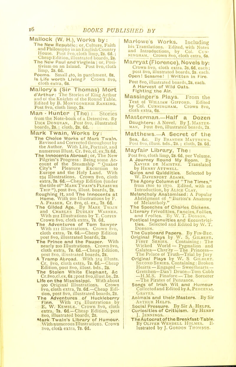 Mallock (W. H.), Works by: The Now Republic; or,Ciilliire, Faith and Philosophy in an lumlishConntry House. I'osl bvo, clotli limp, 2s. Cd.; Cheaplidilion, illustrated hoards, 28. The New Paul and Virginia ; or, I'osi- tivisni on an Island. Post Svo, cloth limp, 2s. Gd. Poems. Small 4to, in parchment. 8s. Is Life wortli Living? Crown 8vo, cloth extra, 6s. Mallory's (Sir Thomas) Mort d'Artliur: The Stories of King Arthur and ol the Knights of the Round Table. Edited by B. Montgomekie Ranking. Post Svo, cloth limp, 23. Man - Hunter (Thej~^ Stones from the Note-book of a Detective. By Dick Donovan. Post Svo, illustrated boards, 2s.; clotli, 2s. 6d. Mark Twain, Works by: The Choice Works of Mark Twain. Revised and Corrected Ihrougliout by the Author. Witli Life, Portrait, and numerous Illust. Cr. Svo, cl. ex,7s.6d. The Innocents Abroad ; or, The New Pilgrim's Progress : Being some Ac- count of the Steamship  Quaker City's Pleasure E.Kcursion to Europe and the Holy Land. With 234 Illustrations. Crown Svo, cloth extra, 7s. 6d.—Cheap Edition (under the title of Mark Twain's Pleasure Trip ),post Svo, illust. boards, 2s. Roughing It, and The Innocents at Home. With 200 Illustrations by F. A. Eraser. Cr. Svo, cl. ex., 7s. 6d. The Gilded Age. By Mark Twain and Charles Dudley Warner. With 212 Illustrations by T. Coppin Crown Svo, cloth extra, 7s. 6d. The Adventures of Tom Sawyer With III Illustrations. Crown Svo, cloth extra, 7s. 6d.—Cheap Edition post Svo, illustrated boards, 23. The Prince and the Pauper. With nearly 200 Illustrations. Crown Svo, cloth extra, 7s. 6d.—Cheap Edition, post Svo, illustrated boards, 2s. A Tramp Abroad. With 314 Illusts. Cr. Svo, cloth extra, 7s. 6d.—Cheap Edition, post Svo, illust. bds., 2s. The Stolen White Elephant, &o Cr.Svo.cl.ex, 6s.;post Svo,illust.bs.,23. Life on the Mississippi. With about 300 Original Illustrations. Crown Svo, cloth extra, 7s. 6d.—Cheap Edi- tion, post Svo, illustrated boards, 2s. The Adventures of Huckleberry Finn. With 174 Illustrations by E. W. Kemble. Crown Svo, cloth extra, 7s. 6d.—Cheap Edition, post Svo, illustrated boards, 2s. Mark Twain's Library of Humour. With numerous Illustrations, Crown Svo, cloth extra, 7s. 6d. Marlowe's Works. Including his Translations. Edited, with Notes and Introductions, by Col. Cun- ningham^ Crown Hvo, cloth extra, 68. Marryat (Florence), Novels by: Crown S vo, cloth extra. 3s.6d. each; post bvo, illustrated boards. 23. each. Open! Sesame! I Written In Fire. Post Svo, illustrated boards,2a. each. A Harvest of Wild Oats. Fighting the Air. Massingei^'s Plays. From the Text ol William Gifford. Edited by Col. Cunningham. Crown Svo, cloth extra, 6s. Masterman.—Half a Dozen Daughters: A Novel. By J. Master- MAN. Post Svo, illustrated boards, 23. Matthews.—A Secret of the Sea, &c. By Brander Mattmicv.s. Post Svo, illust. bds., 23. ; cloth, 2s. 6d. Mayfair Library, The: Post Svo, cloth limp, 23. 6d. per Volume. A Journey Round My Room. By Xavier de Maistre. Translated by Henry Attvvell. Quips and Quiddities. Selected by W. Davenport Adams. The Agony Column of The Times, from 1800 to 1870. Edited, with an Introduction, by Alice Clay. Melancholy Anatomised: A Popular Abridginent of  Burton's Anatomy of Melancholy. The Speeches of Charles Dickens. Literary Frivolities, Fancies, Follies, and Frolics. By W. T. Dciso.';. Poetical Ingenuities and Eccentrici- ties. Selected and Edited by W. T. DOBSON. The Cupboard Papers. By Fin-Bec. Original Plays by W. S. Gilbert. First Series. Containing: The Wicked World — Pygmalion and Galatea—Ch.nrity — The Princess— The Pp.lace of Truth—Trial by Jury Original Plays by W. S Gilclrt. Second Series. Containing: Broken Hearts — Engaged — Sweethearts — Gretchen—Dan'l Druce—Tom Cobb —H.M.S. Pinafore — The Sorcerer —The Pirates of Penzance. Songs of Irish Wit and Humour Collected and Edited by A. Perceval Graves. Animals and their Masters. By Sir Arthur Helps. Social Pressure. By Sir A. Helps. Curiosities of Criticism. By Henry J. Jennings. The Autocrat of the Breakfast-Table. By Oliver Wendell Holmes. Il- lustrated by J. Goi«DON THOM50M.