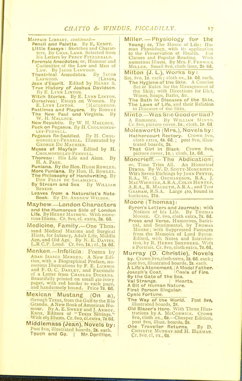 Mayfair Lidrarv, continual— Poncll and Palette. By K. Kempt. Little Essays; Sketches .iiui Cliar.ic- tcis. By Chas. Lamd. Selected Iroin liis Letters by Pkrcv Fitzgkralh. Forensic Anecdotes; or, Humour and Curiosities of tlie Law and Men of Law. By Jacoh LARWoon. Theatrical Anecdotes. By Iacob Lakwood. [Leigh, Jeux d'Espi'lt. Edited by IIknkv .S. True History of Joshua Davidson. Ky E. Lynn Linton. Witch Stories. By E. Lynn Linton. Ourselves; Essays on Women. 15y E. Lynn Linton. [.VL^roKiiGOR. Pastimes and Players. By Rodkrt The New Paul and Virginia. By W. H. Mallock. New Republic. By W. H. Mallock. Puck on Pegasus. By H. Cholmonue- LEY-PCNNKI.L. Pegasus Re-Saddled. Bv H. Chol- mondeley-Pennell. Illustrated by George Du Maurier. IVluses of Mayfalp Edited by H. Cholmondeley-Pennell. Thoreau : His Life and Aims. By H. A. Page. Puniana. By the Hon. Hugh Rowley. IVIore Puniana. By Hon. H. Rowley. The Philosophy of Handwriting. By Don Felix de Salamanca. By Stream and Sea By William Senior. Leaves from a Naturalist's Note- Book. By Dr. Andrew Wilson. Mayhew.—London Characters and the Humorous Side of London Life. By Henry Mayhew. With nume- rous Illusts. Cr. 8vo, cl. extra, 3s. Gd. Medicine, Fainily.—One Thou- sand Medical Maxims and Surgical Hints, for Infancy, Adult Life, Middle Age, and Old Age. By N. E. Davies, L.R.C.P. Lond. Cr. 8vo, Is.; cl., Is. 6d. Menken.—Infelicia: Poems by Adah Isaacs Menken. A New Edi- tion, with a Biographical Preface, nu- merous Illustrations by F. E. Lummis and F. O. C. Darley, and Facsimile of a Letter from Charles Dickens. Beautifully printed on small 4I0 ivory paper, with red border to each page, and handsomely bound. Price 7s. 6d. Mexican Mustang (On a), through Texas, from the Gulf to the Rio Grande. A New Book of American Hu- mour. By A. E.Sweet and J. Armov. Knox, Editors of Texas Sittings. With 265 Illusts. Cr.Svo,cl.extra, 7s.6d. MId d Ie m ass (J ean), N oveI s by: Post 8vo, illustrated boards. 2s. each Touch and Gp, | ivir. Dorillion, Miller. — Pliysiology for the Young: or. The House of Life; Hu- man Physiology, with its applicatinn to the Preservation ol Health. 1-or Classes and Popular Reading. Willi numerous Illusts. By Mrs. P. Penwick Miller. Small 8v6, cloth limp. 2s. 6d. MiltoiT~(J. L.), Works by: Sni. Svo. Is. each ; clotli ex., Is. Gd. earh. The Hyelcne of the Skin. A Concise Set of Rules for llie Management of : the Skin; with Directions for Diet, Wines, Soaps, Baths, &c. The Bath in Diseases of the Skin. The Laws of Life, and their Relation to Diseases of the .Skin. Minto.—Was Sne Good or bad ? A Romance. By William Minto. Cr. Svo, picture cover, Is.; cloth, Ip. Gd Molesworth (Mrs.), Novels by: Hathercourt Rectory. Crown Svo, cloth extra, 4s. 6d. ; post Svo, illus- I trated boards, 23. That Girl in Black. Crown Svo, picture cover, Is.; cloth, Is. 6d^ Moncrieff. — The Abdication; or, Time Tries All. An Historical Drama. By W. D. Scott-Moncrieff. With Seven Etchings by John Pettie, R.A., W. Q. Okchardson, R.A., J. MacWhirter, A.R..A.,Colin Hunter, A.R.A., R. Macbeth, A.R.A., and Tom Graham, R.S.A. Large 410, bound in buckram, 2ls. Moore (Thomas): Byron's Letters and Journals; with Notices of his Life. By Thomas Mooi;e. Cr. Svo, cloth extra, 7s. 6d. Prose and Verse, Humorous, Satiri- cal, and Sentimental, by Thomas Moore; with Suppressed Passages from the Memoirs of Lord Byron- Edited, with Notes and Introduc- tion, by R. Herne Shepherd. With I a Portrait. Cr. Svo, cloth extra, 7s. 6d. I Murray (D. Christie), Novels by. Crown 8vo,cloth extra, 3s. 6d. each ; post Svo, illustrated boards, 2s. each. A Life's Atonement. IA Model Father. Joseph's Coat. !Coals of Fire. By the Gate of the Sea. Val strange. ! Hearts. A Bit of Human Nature. First Person Singular. Cynic Fortune. The V^ay of the World. Post 8vt), illustrated boards, 2x. Old Blazer's Hero. With Three Illus- trations by A. McCoRMicK. Crown Svo, cloth ex., 6s.—Cheaper Edition, post Svo, illust. boards, 2s. One Traveller Returns. By D. Christie Murray and H, Herman. I Gr. 8vo, cl, ex., 63.