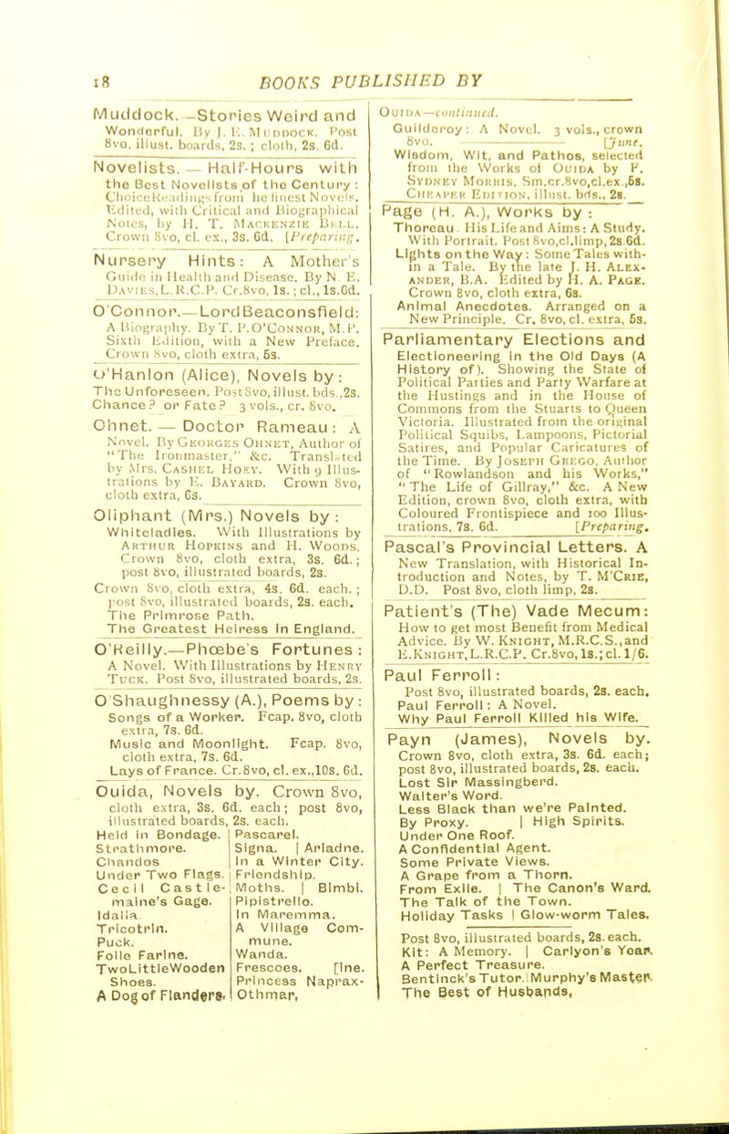 Muclclock. -Stories Weird and Wonclcpful. l!y I-I'--Mi;i)nor,K. Posl Hvo, illust. boards, 23.; clolli, 2s. 6(1. Novelists. — Half-Hours witli the Best Novelists of the Century : Clini(t(; KtMiiiii^;s fruiii lie liiiest Novcly. ICdilcd, Willi Crilic.il and J)iogiapliical Noics, liy II. T. MAcuiiNZiK 13m,l. Crown Svo, cl. ex., 3s. 6d. [l^iepariui;. Nursery Hints: A Mother's Gnide in Ilealili and Disease. By N K. Uavies.L.R.C.P. Cr.8vo, Is.; cl., Is.Gd. O'Con nor.—Lord Beaconsfield: A liii.firaphy. CyT. 1'.O'Connor, M.P. Sixth lidition, will) a New Preface. Crown Kvo, ciotli extra, Ss. o'Hanlon (Alice), Novels by: The Unforeseen. Po-t .'ivo, illnst. bds ,2s. Chance? or Fate P 3 vols., cr. Svo. Ohnet. — Doctor Rameau : A Novel. ByGEuKGEs Ohnet, Author ol The Iroiiinasier. &c. Transited by Mrs. Cashel Hoky. With y Illus- trations by K. Bayard. Crown Svo, cloth extra, Gs. Oliphant (Mrs.) Novels by: Whitcladies. With Illustrations by Akthur Hopkins and H. Woods. Crown Svo, cloth extra, 3s. 6d.; post Svo, illustrated boards, 23. Crown Svo, cloth extra, 4s. 6d. each. ; post Svo, illustrated boards, 23. each. The Primrose Path. The Greatest Heiress in England. O'Heilly.—Phoebe's Fortunes: A Novel. With Illustrations by Henrv Tuck. Post Svo, illustrated boards, 2s. O Shaughnessy (A.), Poems by : Songs of a Worker. Fcap. Svo, cloth exli.a, 7s. 6d. Music and Moonlight. Fcap. Svo, cloth extra, 7s. 6d. Lays of France. Cr. Svo, cl. ex.,10s. Gd. Ouida, Novels by. Crown Svo, cloth e.'itra, 3s. 6d. each; post Svo, illustrated boards, 2s. each. Held In Bondage. I Pascarel. Sti'athmore. Signa. | Ariadne. Chandos 1 In a Winter City. Under Two Flags. 1 Friendship. Cecil Cast le-I Moths. | Blmbl. malne's Gage. Plplstrello. Idalia Trlcotrln. Puck. Folio Farlne. TwoLlttleWooden Shoes. A Dog of Flanders. In Maremma. A village Com- mune. Wanda. Frescoes. [Ine. Princess Naprax- 0th mar, Ouii>a —contiitned. Gullderoy: A Novel. 3 vols., crown Svo. [j>'t. Wisdom, Wit, and Pathos, selected from the Works ol Ouida by K. Sydnhy Morris. Sin.cr.Svo,cl.ex.,6s. ClIEAl'F.R Km riox, illiist. bds., 28. Page~7H. A.), Works by : Thoroau His Life and Aims: A Study. With Portrait. Post Rvo.cl.limp,2s.6d. Lights on the Way : Some Tales with- in a Tale. By the late I. M. Alex- ander, U.A. Edited by II. A. Paoe. Crown Bvo, cloth extra, 68. Animal Anecdotes. Arranged on a New Principle. Cr. Svo, cl. extra, 5s. Parliamentary Elections and Electioneering in the Old Days (A History of). Showing the State of Political Patties and Party Warfare at the Hustings and in the House of Commons from the Stuarts to Queen Victoria. Illustrated from the oriijinal Political Squibs, Lampoons, Pictorial Satires, and Popular Caricatures of the Time. By Joseph Grego, Auihor of Rowlandson and his Works,  The Life of Gillray, fi:c, A New Edition, crown Svo, cloth extra, with Coloured Frontispiece and 100 Illus- trations, 7s. Gd. [Preparing. Pascal's Provincial Letters. A New Translation, with Historical In- troduction and Notes, by T. M'Crie, D.D. Post Svo, cloth limp, 2s. Patient's (The) Vade Mecum: How to get most Benefit from Medical Advice. By W. Knight, M.R.C.S.,and li.KNIGHT,L.R.C.P. Cr.Svo,l8.;cl. 1/6. Paul Ferroll: Post Svo, illustrated boards, 2s. each, Paul Ferroll: A Novel. Why Paul Ferroll Killed his Wife. Payn (James), Novels by. Crown Bvo, cloth extra, 3s. 6d. each; post Svo, illustrated boards, 28. each. Lost Sir Masslngberd. Walter's Word. Less Black than we're Painted. By Proxy. | High Spirits. Under One Roof. A Confidential Agent. Some Private Views. A Grape from a Thorn. From Exile. | The Canon's Ward. The Talk of the Town. Holiday Tasks I Glow-worm Tales. Post Bvo, illustrated boards, 2s.each. Kit: A Memory. | Carlyon's Yoai'. A Perfect Treasure. Bentlnck's Tutor. Murphy's Master The Best of Husbands,