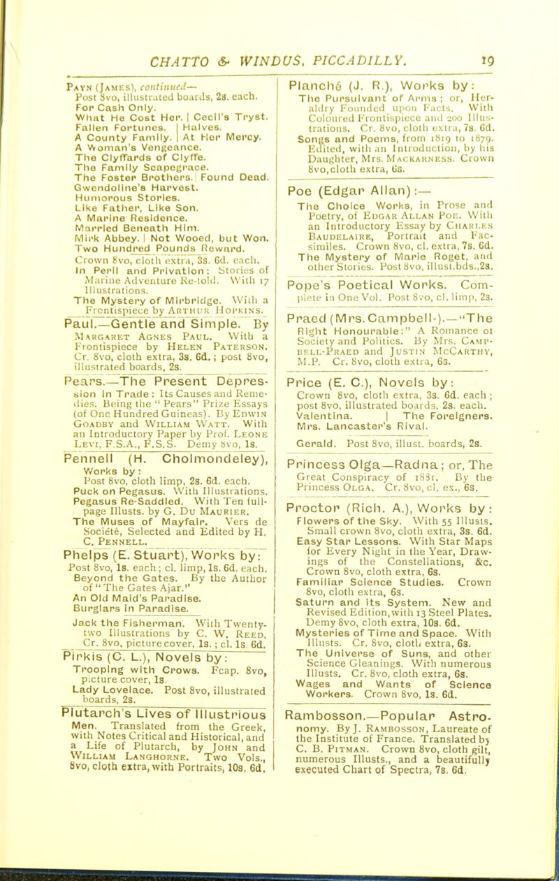 Payn (JamesI, coiitintieil— Post 3vo, illustrated bojrJs, 28. each. For Cash Only. What He Cost Her. | Cecil's Tryst. Fallen Fortunes. I Halves. A County Family. | At Her Mercy. A Woman's VenRcance. The ClyfTards of Clyffe. The Family Scapegrace. The Foster Brothers. Found Dead. Gwendoline's Harvest. Humorous Stories. Like Father, Like Son. A Marine Residence. Married Beneath HIni. Mirk Abbey. I Not Wooed, but Won. Two Hundj^ed Pound^ Reward. Crown fvo, cloth i!Xti,i, 3s. Gd. eacli. In Peril and Privation; Stories of M.uine .adventure l\e-toUI. With 17 liluslralions. The Mystery of Mli'bridgc. Willi a ^Frontispiece by Arthui; IIorKiNS. Paul.—Gentle and Simple. By Margaret Agnes Paul. With a Frontispiece by Helen Pati;rson, Cr Svo, cloth extra, 33. 6d.; post 8vo, illustrated boards, 23. Peaps.—The Present Depres- sion In Trade: Its Causes and Reme- dies. Being the  Fears Prize Essays (ot One Hundred Guineas). By Edwin GoADBY and William Watt. With an Introductory Paper by Prol. Leone Levi, F S.A., F.S.S. Demy Bvo, Is. Pennell (H. Cholmondeley), Works by : Post Svo. cloth limp, 2s. 6(1. each. Puck on Pegasus. With Illustrations. Pegasus Re-Saddled. With Ten iuU- page Illusts. by G. Du Maurier. The Muses of Mayfalr. Vers de Societe, Selected and Edited by H. C. Pennell. Phelps (E. Stuartj, Works by r Post Svo, Is. each ; cl. limp, Is. 6d. each. Beyond the Gates. By the Author of The Gates Ajar. An Old Maid's Paradise. Burglars In Paradise. Jack the Fisherman. With Twenty- two Illustrations by C. W. Reed. Cr. Svo, picture cover. Is.; cl. Is- 6d. Pirkis (C. L.), Novels by: Trooping with Crows. Fcap. Svo, pxture cover. Is. Lady Lovelace. Post Svo, illustrated boards, 2s. PhJtarch's Lives of Illustrious Men. Translated from the Greek, with Notes Critical and Historical, and a Life of Plutarch, by John and William Langhorne. Two Vols., Svo, clotU extra, with Portraits, IO3, 6d, Planch6 (J. R.), Works by: The Pursuivant of Ai'ms ; or, Iler- aUlry l-'ouiidud upon I-'.icts. With Coloured Frontispiece and qoo Illus- trations. Cr. Svo, cloth iixtra, 78. Cd. Songs and Poems, from iSig to 1871). F;dited, with an Inlroduclion, by hia Uaunhter, Mrs. Mackauness. Crown Svo,cloth extra. Us. Poe (Edgar Allan):— The Choice Works, in Prose and Poetry, ol Edgar Allan Poi;. With an Introductory Essay by Ciiaui.es Baudelaire, Portrait and Fac- similes. Crown Svo, cl. extra, 7s. Gd. The Mystery of Mario Roget, and other Stories. Post Svo, illusi.bds.,2s. Pope's Poetical Works. Com- plete In One Vol. Post Svo, cl. limp. 23. Praed (Mrs.Campbell-)—The Right Honourable: A Romance 01 Society and Politics. By Mrs. Camp- uell-Praed and Justin McCarthy, M.P. Cr. Svo, cloth extra, 63. Price (E. C), Novels by: Crown Svo, cloth extra, 33. Gd. each ; post Svo, illustrated boards, 23. each. Valentina. | The Foreigners. Mrs. Lancaster's Rival. Gerald. Post Svo, illust. boards, 2s. Princess Olga—Radna; or, The Great Conspiracy of i83t. By the Princess Olga. Cr. Svo, cl. ex., 6s. Proctor (Rich. A.), Works by: Flowers of the Sky. With 55 Illusts. Small crown Svo, cloth extra, 33. 6d. Easy Star Lessons. With Star Maps ior Every Night in the Year, Draw- ings of the Constellations, &c. Crown Svo, cloth extra, 6s. Familiar Science Studies. Crown Svo, cloth extra, 6s. Saturn and Its System. New and Revised Edition,with 13 Steel Plates. Demy Svo, cloth extra, 10s. 6d. Mysteries of Time and Space. With Illusts. Cr. Svo, cloth extra, 63. The Universe of Suns, and other Science Gleanings. With numerous Illusts. Cr. Svo, cloth extra, 6s. Wages and Wants of Science Workers. Crown Svo, Is. 6d. Rambosson.—Popular Astro- nomy. By J. Rambosson, Laureate of the Institute of France. Translated bj C. B. Pitman. Crown Svo, cloth gilt, numerous Illusts., and a beautifully executed Chart of Spectra, 73. 6d.