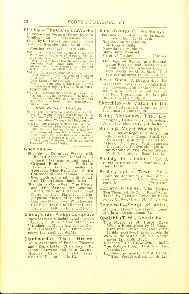 Shelley—The CompleteWorks in Vorse and Prose of Pci'cy Bysshe Shelley. Ediled, Prefaced and Anno- tated by R. Heuni'. Snm'Hiii(D. I'ive Vols., cr. 8vo, clolli bds., 38. Gd. each. Poetical Works, in 'Diree Vols. \'oI. I. An Iinroiluction by the Hdilor: The I'osthunious l-rajimciits of M.-irK.nrct Nichi.I. Sim; Sllclicy's Correspondence willi Suxk. dale ; Tlie Wanderlni; Jew (the only conipklc version); Oiieen ^Iab, witli the Nute^: Alaslor, and other I'oenis ; Rosalind and Helen; I'roniethens Unbound ; Adonjiii, &c. \'nl. U. I.aon and Cyllinn (as orij,'inallv put), lislied. instc.id of the emasculated Uevolt ol Islam); 'I'he Cenci ; Julian and Maddalo (Iroin .Shelley's manuscript): Swellfoot ihe Tyrant (from the copy in the Dyce Library at .South KenHncton); The Witch of Atlas ; l--piitsychidion; Hellas. \'ol. III. Posthumous I'oeins. published by .Mrs SllHt.l.F.Y in iBij and 1839; rheMasque of Anarchy Ifrnrn Shelley's manuscript); and other Pieces not brought together in the ordi- nary editions. Prose Works, in Two Vols. \'ol. 1. The Two Rcniancesot 2astro2zi and St. Irvyne ; the Dublin and Marlow Pamphlets ; A Kefutation of Deistn ; Letters to Leiyh Hunt, antl some Minor VVritiiiRS and Fragments. Vol. II. The Essays; Letters from Abroad: Translations and Fragments, Edited by Mrs. .SltULLIiV. and first piihlislied in i8jo. with the addition of some Minor Pieces of great interest and rarity, indudinjj one recently f'iscovcred by Professor DOWDEN. Witti a r.iblintjraphy of Shelley, and an exhaustive Index o( the Prose Works. Sheridan:— Sheridan's Complete Works, with Lile and Anecdotes. Including liis Dramatic Writings, printed from the Original Editions, his 'Works in Prose and Poetry, Translations, Speeches, Jokes, Puns, &c. 'With a Collection o( Sheridaniana. Crown 8vo, cloth extra, gilt, with to full- page Tinted Illustrations, 7s. Cd. Sheridan's Comedies: The Rivals, and The School for Scandal, Edited, with an Introduction and Notes to each Play, and a Bio- graphical Sketch of Sheridan, by Brandkr Matthews. With Decora- live Vignettes and 10 lull-page 111usls. Demy hvo, half-parchment, 12s. Gd. Sidney's [Sir Philip) Complete Poetical Works, including all those in Arcadia. With Portrait, Memorial- Introduction, Notes, &c., by the Rev. A B. Grosart, D.D. Three Vols., crown 8vo, cloth boards, 18s. Signboards: Their History. With Anecdotes of Famous Taverns and Remarkable Characters. By Jacob Larwood and John Camden HoTTEN. Crown 8vo, cloth extra, wilb 10c Illusiratior.s. 7s 6d. Sims (George R.), Works by : Post 8vo, illustrated boards, 2b. each; cloth liinj), 28. Cd. each. Rogues and Vagabonds. The Ring o' Bells. IVIary Jane's Memoirs. IVIary Jano Married. Tales of To day. ISIiorlly. The Dagonet Reciter and Reader: Being Readings and Recitations in Prose and Verse, selected from his own Works by G. R. Sims. Pcii 8vo, portrait cover. Is.; cloth, la. 6d. Sister Dora: A Biography By M,\rgari;t Lonsdale. Popular Edi- lion, Revised, wiih addilioiial CUho- ter, a Neiv Dedication and Prefac's, and Four Illusiralions. Sq. 8vo, pic- ture cover, 4d.; cloih, 6d. Sketchley.—A Match in the Dark. By Arthur Sketchlev. Post 8vo, illustrated boards, 28. Slang Dictionary, The: Ety- mological, Historical, and Anecdotal. Crown^vo, cloth extra, gilt, 6s. 6d. Smith (J. Moyr), Works by : The Prince of Argolis: A Story of Ihe Old Greek Fairy Time. Small 8vo, cloth extra, with 130 Illusts., 3s. 6d. Tales of Old Thuie. With numerous Illustrations. Cr. 8vo, cloth gilt,6s The Wooing of the V/ater Witci. With Illustrations. Small 8vo, 6S. Society in London. By .-V Foreign Resident. Crown 8vo. Is. ; cloth. Is. 6d. Society out of Town. By A Foreign Resident, Author o( So- ciety in London.'' Crown 8vo, clotu extra, 6S. [Preparing. Society in Paris: The Upper Ten Thousand. By Count PaulVasili. Trans, by Raphael Ledos de Beau- fort. Cr. 8vo, cl. ex., 6s. [Prc/taiuiif Somerset.—Songs of Adieu. By Lord Henry Somerset, Small 4to, Japanese parchment, 63. Speight (T. W.), Novels by: The Mysteries of Heron Dyke. With a Frontispiece by M, Ellen Edwards. Crown 8vo, cloth extra, 3s. 6d.; post 8vo, illustrated bds., 2s. Wife or No Wife.'' Cr. 8vo, picfare cover. Is.; cloth, Is. 6d. A Barren Title. Crown 8vo, cl., Is. 6d. The Golden Hoop. Post 8vo, illust. boards, 2s. By Devious Ways; and A Barren Title. Post Svo, illust. boards, 2s.