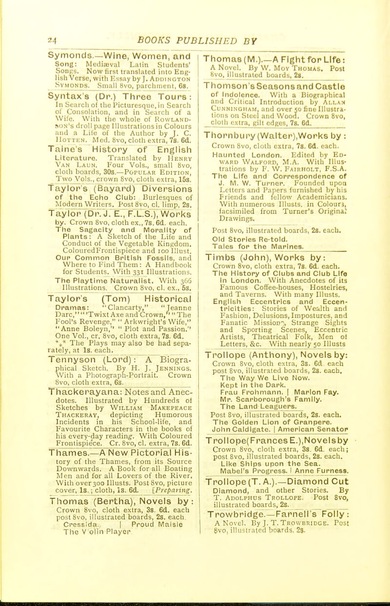 Symoncls —Wine, Women, and | Song: Mediajval Latin Students' SonMS. Now first translated into Eng- lish Verse, with Essay by J. Addington Symonm. Small 8vo, parchment, 6s. Syntax's (Dr.) Three Tours: In Search of the I'icluresque,in Search ol Consolation, and in Search of a Wife. With the whole of Kowland- .ion's droll pa^e Illustrations in Colours and a Life of the Autlior by J. C. IloTTiiN. Med. 8vo, cloth extra, 7s. 6d. Taine's History of Englisli Literature. Translated by Henry Van Laun. Four Vols., small bvo, cloth boards, 30s.—PoruLAR Edition, Two Vols., crown Svo, cloth extra, 153. Taylor's (Bayard) Diversions of the Echo Club: Burlesques of Modern Writers. Post Svo, cl. limp, 2s. Tay I or (D i\ JE^FTLS.]; Wo r l<s by. Crown 8vo, cloth ex., 7s. 6d. each. The Sagacity and Morality of Plants: A Sketch of the Life and Conduct of the Vegetable Kintidom. ColouredFrontispiece and lOO lllust. Our Common British Fossils, and Where to Find Them: A HandbooU for Students. With 331 Illustrations. The Playtime Naturalist. With 366 Illustrations. Crown Svo, cl. e.\., 5s, Taylor's (Tom) Historical Dramas: Clancarty, Jeanne Dare,  'Twixt Axe and Crown/' The Fool's Revenge,  Arkwright's Wife, Anne Boleyn,  Plot and Passion.'' One Vol., cr. Svo, cloth extra, 7s. 6d. The Plays may also be had sepa- rately, at Is. each. Tennyson (Lord): A Biogra- phical Sketch. By H. J. Jennings. With a Photograph-Portrait. Crown Svo, cloth extra, 6s. Tliacl<erayana: Notes and Anec- dotes. Illustrated by Hundreds of Sketches by William Makepeace Thackeray, depicting Humorous Incidents in his School-life, and Favourite Characters in the books of his every-day reading'. With Coloured Frontispiece. Cr. Svo, cl. extra, 7s.6d. Thames.—A New Pictorial His- tory of the Thames, from its Source Downwards. A Book for all Boating Men and for all Lovers of the River, With over 300 lUusts. Post Svo, picture cover. Is.; cloth, is. 6d. [Preparing. Thomas (Bertha), Novels by: Crown Svo, cloth extra, 3s. 6d, each post Svo, illustrated boards, 2s. each. Cressida. j Proud Maisle The V'olin Player Thomas (IVI.).—A Fight for Life: A Novel. By W. MoY Thomas. Post 8vo, illustrated boards, 2s. Thomson's Seasons and Castle of Indolence. With a Biographical and Critical Introduction by Alla:< Cunningham, and over 50 fine Illustra- tions on Steel and Wood, Crown Svo, cloth extra, gilt edges^Ts, 6d^ Thornbury (Walter),Works by: Crown Svo, cloth extra, 7s. 6d. each. Haunted London. Edited by Ed- ward Walford, M.A. With Illus- trations by F. W. Fairholt, F.S.A. The Life and Correspondence of J. M. W. Turner. Founded upon Letters and Papers furnished by his Friends and fellow Academicians. With numerous Illusts. in Colours, facsimiled from Turner's Origina; Drawings, Post Svo, illustrated boards, 2s. each. Old Stories Re-told. Tales for the Marines^ Timbs (John), Worl<s by: Crown Svo, cloth extra, 7s. 6d. each. The History of Clubs and Club Life in London. With Anecdotes of its F'amous Coffee-houses, Hostelries, and Taverns. With many Illusts. English Eccentrics and Eccen- tricities: Stories of Wealth and Fashion, Delusions, Impostures, and Fanatic Mission''., Strange Sights and Sporting Scenes, Eccentric Artists, Theatrical Folk, Men of Letters, &c. With nearly 50 Illusts Trollope (Anthony), Novels by: Crown Svo, cloth extra, 3s. 6d each post Svo. illustrated boards, 2s. each. The Way We Live Now. Kept In the Dark. Frau Frohmann. | Marlon Fay, Mr. Scarborough's Family. The Land Leaguers. Post Svo, illustrated boards, 2s. each. The Golden Lion of Granpere. John Caldlgate. | American Senator Trollope(FrancesE.),Novelsby • Crown Svo, cloth extra, 3s. 6d. each; post Bvo, illustrated boards, 2s. each. Like Ships upon the Sea. Mabel's Progress. I Anne Furness, Trollope (T, A.).—Diamond Cut Diamond, and other Stories. By T. Adolphus Trollope. Post Svo, illustrated boards, 2s. Trowbridge.—Farnell's Folly: A Novel. By J. T.Trowbridge. Post 8vo, illustrated boards, 28-