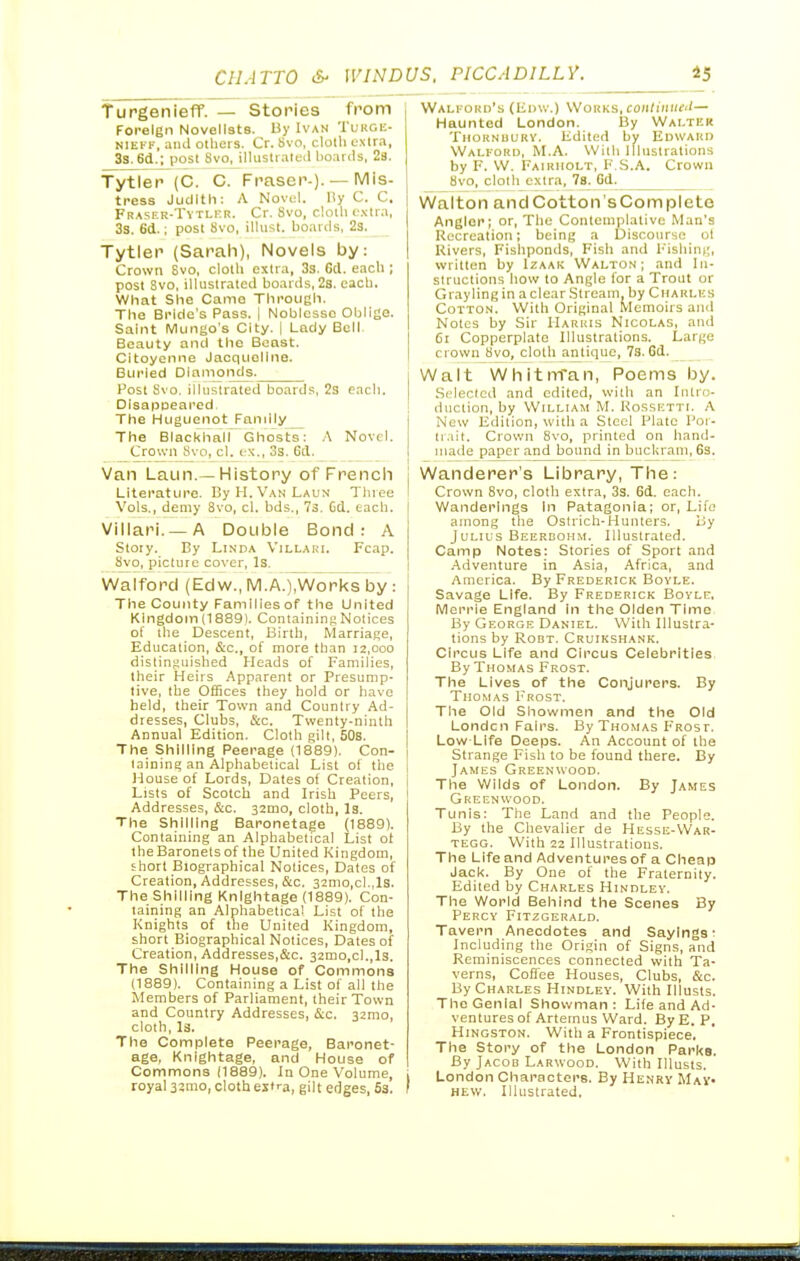 TurgenieflT. — Stories from Foreign Novelists. By Ivan Tukge- NIEFF, and others. Cr. Svo, clotli e.xira, 3s. 6d.; post Svo, illiistialeil boards, 28. Tytler (C. C. Fnaser-)-— l^'s- tress Judith: A Novell. l!y C. C, FR.\sER-TYTLrR. Cr. Svo, cloth extra, 3s. 6d.; post Svo, illiist. boards, 2s. Tytler (Sarah), Novels by: Crown Svo, cloth extra, 33. 6d. each ; post Svo, illustrated boards, 2a. each. What She Came Through. The Bride's Pass. | Noblesse Oblige. Saint Mungo's City. 1 Lady Bell. Beauty and the Beast. Citoyenne Jacqueline. Buried Diamonds. Post Svo. illustrated boards, 2s each. DisapDeared. The Huguenot Fandly_ The Blacl<hair Ghosts: .\ Novel. Crown Svo, el. ex., oS. 6d. Van Laun.—History of Frencli Literature. By H. Van Laun Tluee Vols., demy Svo, cl. bds., 73. Gd. each. Villari. —A Double Bond: A Stoiy. By Linda Villaki. Fcap. Svo, picture cover, Is. Wafford (Edw., IVl.A.)^orl<s by : The County Families of the United Kingdom (1889). ContainiiiRNotices of the Descent, Birth, Marriage, Education, &c., of more than 12,000 distinguished Heads of Families, their Heirs Apparent or Presump- tive, the Offices they bold or have held, their Town and Country Ad- dresses, Clubs, &c. Twenty-ninth Annual Edition. Cloth gilt, 50s. The Shilling Peerage (1889). Con- lainine; an Alphabetical List of the House of Lords, Dates of Creation, Lists of Scotch and Irish Peers, Addresses, &c. 32mo, cloth, I3. The Shilling Baronetage (1889). Containing an Alphabetical List ot the Baronets of the United Kingdom, short Biographical Notices, Dates of Creation, Addresses, &c. 32mo,cl.,ls. The Shilling Knightage (1889). Con- taining an Alphabetical List of the Knights of the United Kingdoin, short Biographical Notices, Dates of Creation, Addresses,&c. 32mo,cl.,ls. The Shilling House of Commons (1889). Containing a List of all the Members of Parliament, their Town and Country Addresses, &c. 32mo, cloth, l3. The Complete Peerage, Baronet- age, Knightage, and House of Commons (1889). In One Volume, royal 33mo, cloth es'ra, gil t edges, 63. Wali.-oho's (Edw.) Works, coHd/iiif'— Haunted London. By Walter TiioKNuuRY. Edited by Edward Walkord, M.A. With Illustrations by F. W. Fairiiolt, F.S.A. Crown Svo, cloth extra, 7s. Gd. Walton andCotton'sComplete Angler; or. The Contemplative Man's Recreation; being a Discourse ot Rivers, Fishponds, Fish and Fishing, written by Izaak Walto.n ; and In- structions how to Angle for a Trout or Grayling in a clear Stream, by Cuarli'-s Cotton. With Original Memoirs and Notes by Sir Harris Nicolas, and 61 Copperplate Illustrations. Largo crown Svo, cloth antique, 73.6d. Walt Wliitnran, Poems by. Selected and edited, with an Intro- duction, by William M. Kossktti. A New Edition, with a Steel Plate Por- tr.iit. Crown Svo, printed on hand- made paper and bound in buckram, 63. Wanderer's Library, Tiie: Crown Svo, cloth extra, 3s. 6d. each. Wanderings In Patagonia; or, Life among the Ostricli-Hunters. By Julius Beerbohm. Illustrated. Camp Notes: Stories of Sport and Adventure in Asia, Africa, and America. By Frederick Bovle. Savage Life. By Frederick Bovle, Merrie England in the Olden Time By George Daniel. With Illustra- tions by RoBT. Cruikshank. Circus Life and Circus Celebrities By Thomas Frost. The Lives of the Conjurers. By Thomas Frost. The Old Showmen and the Old London Fairs. By Thomas Frosf. Low-Life Deeps. An Account of the Strange Fish to be found there. By James Greenwood. The Wilds of London. By James Greenwood. Tunis: The Land and the People. By the Chevalier de Hesse-War- tegg. With 22 Illustrations. The Life and Adventures of a Cheap Jack. By One of the Fraternity. Edited by Charles Hindlev. The World Behind the Scenes By Percy Fitzgerald. Tavern Anecdotes and Sayings: Incliiding the Origin of Signs, and Reminiscences connected with Ta- verns, Cofiee Houses, Clubs, &c. By Charles Hindley. With Illusts. The Genial Showman: Life and Ad- ventures of Artemus Ward. By E. P, HiNGSTON. With a Frontispiece. The Story of the London Parks. By Jacob Larwood. With Illusts. London Characters. By Henry May- hew. Illustrated,
