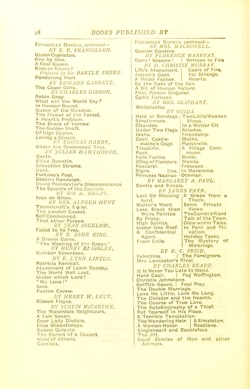 Piccadilly Novels, coiid'/ii/erf— BY A. E. FRANCILLON. Queen Copliotua. Ono by One. A ncal Qucon. KInt* oi> Knave P I'i f/ateJ hy Sir BARTLE FRERE. Pandurang Harl. BY EDIVARD GARRETT. The Oapel Girls. BY CHARLES GIBBON. Robin Gray. What will the World Say? in Honour Bound. Queen of the Meadow. The Flower of the Forest. A Heart's Problem. The Braes of Yarrow. The Golden Shaft. Of High Desrce. Loving a Dream. J:y TIIUMAS HARDY. Under the Greenwood Traa. BY JULIAN HAWTHORNE. Garth. Ellico Quontln. Ssbastlan Strome. Dust. Fortune's Fool. Beatrix Randolph. David Polndexter's Disappearance The Spectre of the Camera. BY SIR A. HELPS. Ivan de Biron. BY HH<S. ALFRED HUNT Thornlcroft's ^'olel. The Leaden Casket. Self Condom ned. That other Person. BY JEAN INGELOW. Fated to be Free. BY R. ASHE KING. A Drawn Game. The Wearing of th<> Green. BY HENRY KISGSLEY. Number Seventeen. BY E. LYNN LINTON. Patricia Komball. Atonement of Learn Dundas. The World Well Lost. Under which Lord P  My Love ! ione. Paston Carew. BY HENRY W. LUCY. Gideon Fleyce. BY JUSTIN McCarthy. The Waterdale Neighbours. A Fair Saxon. Dear Lady Disdain. Miss Misanthrope. Donna Quixote. The Comet of a Season. Maid of Athens. Camiola. Piccadilly Novels, c»nlimied— BY MRS. MACDONELL. Qual<er Cousins. BY FLORENCE MARRYAT. Open ! Sesame ! | Written in Fire BY D. CHRISTIE MURRAY. Lift's Atonement. Coals of Fire. Joseph's Coat. Val Strange. A Model Father. Hearts. By the Gate of the Sea. A Bit of Human Nature. First Person Singular. Cynic Fortune. BY MRS. OLIPIIANT. Whlteladles. BY OUIDA. Held in Bondage. St rath more. Chandos. Under Two Flags. Idalia. Cecil Castle- maine's Gage. Tricotrln. Puck. Folic Farlne. ADog of Flanders Pascarel. Slgna. [Ine. Princess Naprax- BY MARGARET A. PAUL. Gentle and Simple. BY JAMES PAYN. TwoLittioV>/ooden Shoes, in a Winter Cit Ariadne. Friendship. Moths. Piplstrello. A Village Com- mune. Bimbl. Wanda. Frescoes. In Maremma Othmar. Lost Sir Massing- herd. Walter's Word. Less Black than We're Painted. By Proxy. High Spirits. Under One Roof. A Confidential Agent. From Exile. A Grapo from a Thorn. Some Private Views. TheCanon'sV/ard Talk of the Town. Glow worm Tales in Peril and Pri- vation. Holiday Tasks. The Mystery of Mirbrldge. BY E. C. PRICE. Valentlna. 1 The Foreigners. Mrs. Lancaster's Rival. BY CHARLES READE. it Is Never Too Late to Mend. Hard Cash. 1 Peg Wofflngton. Christie Johnstone. Griffith Gaunt. | Foul Play. I The Double Marriage. Love Me Little, Love Me Long. I The Cloister and the Hearth. ' The Course of True Love. The Autobiography of a Thief. Put Yourself in His Place. A Terrible Temptation The Wandering Heir. I A Simpleton. A Vv'oman Hater. I Readlana. Singleheart and Doubleface. The Jilt. Good Stories of Men and other Animals.