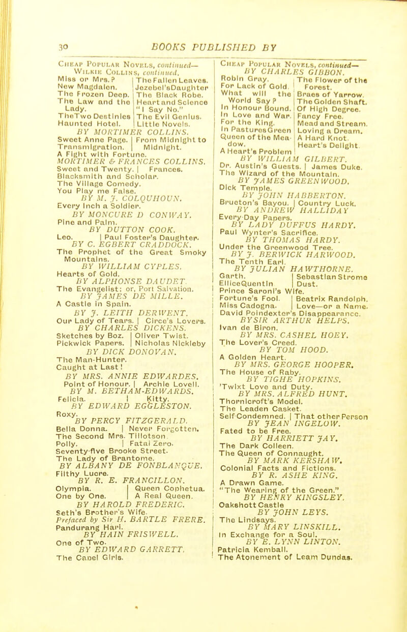 Cheap Popular Novkls, coiiliiiueil- WiLKiic Collins, coiilviucd. Miss or Mrs.? New Magdalen. The Frozen Deep. The Law and the Lady. TheTwo Destinies Haunted Hotel. The Fallen Leaves. Jezebel's Daughter The Black Robe. Heart and Science  I Say No. The Evil Genius. Little Novels. BY MOKTIMKR COLLINS. Swoet Anne Page. I From Midnight to Transmigration. | Midnight. A Fight with Fortune. MOKTIMEK & FRANCES COLLINS. Swoet and Twenty. | Frances. Blacksmith and Scholar. The Village Comedy. You Play me False. BY M. .7. COLQUIIOUN. Every Inch a Soldier. BY MONCURE D CONWAY. Pine and Palm. BY DUTTON COOK. Leo. I Paul Foster's Daughter. BY C. EGBERT CRADDOCK. The Prophet of the Great Smoky Mountains. BY WILLIAM CYPLES. Hearts of Gold. BY ALPHONSE DAUDET. The Evangelist; or, Port Salvation. BY JAMES DE MILLE. A Castle In Spain. BY J. LEITII DERWENT. Our Lady of Tears. | Circe's Lovers. BY CHARLES DICKENS. Sketches by Boz. I Oliver Twist. Pickwick Papers. | Nicholas Nlckleby BY DICK DONOVAN. The Man-Hunter. Caught at Last! BY MRS. ANNIE EDWARDES. Point of Honour. I Archie Lovell. BY M. BETHAM-EDWARDS. Felicia. I Kitty. HY EDWARD EGGLESTON. Roxy. BY PERCY FITZGERALD. Bella Donna. | Never Forgotten, The Second Mrs. Tlilotson Polly. I Fatai ^ero. Seventy-five Brooke Street. The Lady of Brantome. BY ALBANY DE FONBLANQUE. Filthy Lucre. BY R. E. FRANCILLON. Olympla. I Queen Cophetua. One by One. | A Real Queen. BY HAROLD FREDERIC. Seth's Brother's Wife. Prefaced by Sir H. BARTLE FRERE. Pandurang Harl. BY HAIN FRISWELL. One of Two. BY EDWARD GARRETT. The Canel Girls. Cheap Popular Novels, coii/iM«ei<— BY CHARLES GIBBON. Robin Gray. ; The Flower of the Forest, i Braes of Yarrow. I The Golden Shaft. Of High Degree. [ Fancy Free. I Mead and Stream. Loving a Dream. For Lack of Gold What will the; World Say ? In Honour Bound. In Love and War. For the King. In PasturcsGreen Queen of the Mea j A Hard Knot. dow. I Heart's Delight A Heart's Problem ' BY WILLIAM GILBERT. Dr. Austin's Guests. I James Duke. The Wizard of the Mountain. BY JAMES GREENWOOD. Dick Temple. BY JOHN IIABBERTON. Brueton's Bayou. | Country Luck. BY ANDREW HALLWAY Every Day Papers. BY LADY DUFFUS HARDY. Paul Wynter's Sacrifice. BY THOMAS HARDY. Under the Greenwood Tree. BY J. BERWICK HARWOOD. The Tenth Earl. BY JULIAN HAWTHORNE. Garth. I Sebastian Stromo ElliceQuentIn | Dust. Prince Saronl's Wife. Fortune's Fool. | Beatrix Randolph. Miss Cadogna. | Love—or a Name. David Poindextcr's Disappearance. BYSIR ARTHUR HELPS. Ivan de Biron. BY MRS. CASH EL HOEY. The Lover's Creed. BY TOM HOOD. A Golden Heart. BY MRS. GEORGE HOOPER, The House of Raby. BY TIGHE HOPKINS. 'Twixt Love and Duty. BY MRS. ALFRED HUNT. Thornlcroft's Model. The Leaden Casket. Self Condemned. | That other Person BY JEAN INGELUW. Fated to be Free. BY HARRIETT JAY. The Dark Colleen. The Queen of Connaught. BY MARK KERSHAW. Colonial Facts and Fictions. BY R. ASHE KING. A Drawn Game. The Wearing of the Green. BY HENRY KINGSLEY. Oakshott Castle BY JOHN LEYS. The Lindsays. BY MARY LINSKILL. In Exchange for a Soul. BY E. LYNN LINTON. Patricia Kemball. The Atonement of Leant Dundas.