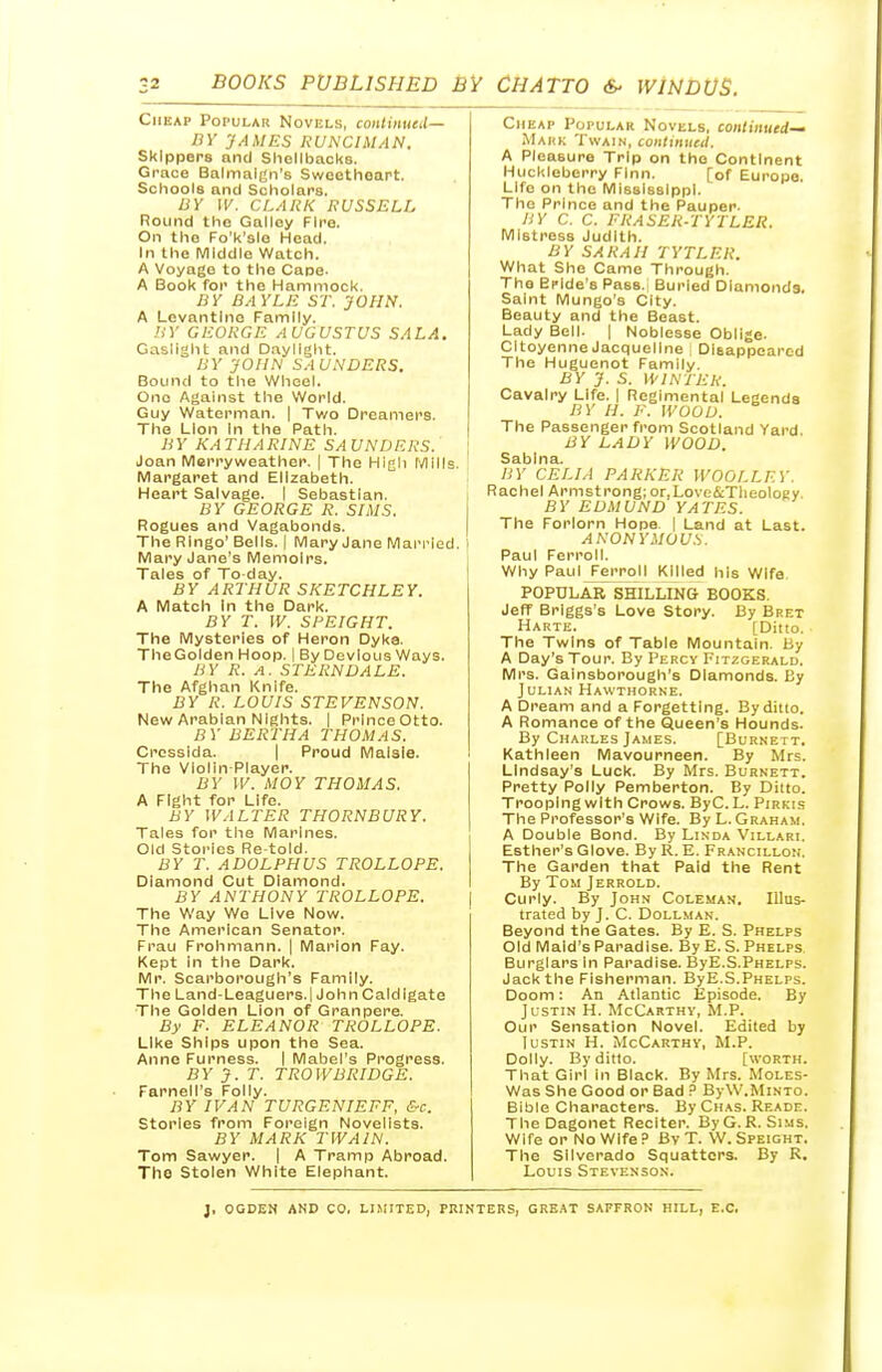 Cheap Popular Novels, contimted— BY 'JAMES RUNCIMAN. Skippers and Shellbacks. Grace Balmalgn's Sweethoart. Schools and Scholars. BY W. CLARK RVSSELI, Round the Galley Fire. On the Fo'k'slo Head. In the Middle Watch. A Voyage to the Cape. A Book for the Hammock. BY BAYLE ST. JOHN. A Levantine Family. BY GEORGE AUGUSTUS SAL A. Gaslight and Daylight. BY JOHN SAU.\'DERS. Bound to tlie Wheel. One Against the World. Guy Waterman. | Two Dreamers. The Lion In the Path. B Y KA Til A RINE SA UNDERS. ; Joan Merryweather. | The High Mills. Margaret and Elizabeth. Heart Salvage. I Sebastian. , BY GEORGE R. SIMS. Rogues and Vagabonds. | The Ringo' Bells. | Mary Jane Man-led. i Mary Jane's Memoirs. Tales of To day. 1 BY ARTHUR SKETCHLEY. A Match In the Dark. BY T. W. SPEIGHT. The Mysteries of Heron Dyka. TheGolden Hoop. I By Devious Ways. BY R. A. STERN DALE. The Afghan Knife. BY R. LOUIS STEVENSON. New Arabian Nights. | PrinceOtto. BY BERTHA THOMAS. Crcsslda. | Proud Malsie. The Violin-Player. BY W. MOY THOMAS. A Fight for Life. BY WALTER THORNBURY. Tales for the Marines. Old Stories Re told. BY T. ADOLPHUS TROLLOPS. Diamond Cut Diamond. BY ANTHONY TROLLOPE. The Way We Live Now. The American Senator. Frau Frohmann. | Marion Fay. Kept in the Dark. Mr. Scarborough's Family. The Land-Leaguers.l John Caldigate The Golden Lion of Granpere. By F. ELEANOR TROLLOPE. Like Ships upon the Sea. Anno Furness. I Mabel's Progress. BY J. T. TROWBRIDGE. Farneii's Folly. BY IVAN TURGENIEFF, &c. Stories from Foreign Novelists. BY MARK TWAIN. Tom Sawyer. | A Tramp Abroad. The Stolen White Elephant. Cheap Popular Novels, continued-' Mark Twain, conltnueil. A Pleasure Trip on the Continent Huckleberry Finn. [of Europe. Life on the Mississippi. The Prince and the Pauper. BY C. C. FRASER-TYTLER. Mistress Judith. BY SAKAH TYTLER. What She Came Through. The Bride's Pass.i Buried Diamonds. Saint Mungo's City. Beauty and the Beast. Lady Bell. | Noblesse Oblige. CItoyenne Jacqueline i DIeappearcd The Huguenot Family. BY J. S. WINTER. Cavalry Life, j Regimental Legends BY H. F. WOOD. The Passenger from Scotland Yard. BY LADY WOOD. Sablna. IIY CELIA PARKER WOOLLFY. Rachel Armstrong; or.Love&Tlieology BY EDMUND YATES. The Forlorn Hope | Land at Last. ANONYMOUS. Paul Ferroll. Why Paul Ferroll Killed his Wife popularTshilling books. Jeff Briggs's Love Story. By Bret Harte. [Ditto. The Twins of Table Mountain. By A Day's Tour. By Percy Fitzgerald. Mrs. Gainsborough's Diamonds. By Julian Hawthorne. A Dream and a Forgetting. By ditto. A Romance of the Queen's Hounds. By Charles James. [Burnett. Kathleen Mavourneen. By Mrs. Lindsay's Luck. By Mrs. Burnett. Pretty Polly Pemberton. By Ditto. Trooping with Crows. ByC. L. Pirkis The Professor's Wife. By L.Graham. A Double Bond. By Linda Villari. Esther's Glove. ByR.E. Francillon. The Garden that Paid the Rent By Tom Jerrold. Curly. By John Coleman. Illus- trated by J. C. DOLLMAN. Beyond the Gates. By E. S. Phelps Old Maid's Paradise. By E. S. Phelps Burglars In Paradise. ByE.S.Phelps. Jack the Fisherman. ByE.S.Phelps. Doom: An Atlantic Episode. By Justin H. McCarthy, M.P. Our Sensation Novel. Edited by lusTiN H. McCarthy, M.P. Dolly. By ditto. [worth. That Girl in Black. By Mrs. Moles- Was She Good or Bad ? ByW.MiNTO. Bible Characters. By Chas. Reade. TheDagonet Reciter. By G.R.Sims. Wife or No Wife ? By T. W. Speight. The Silverado Squatters. By R. Louis Stevenson. J, OGDEN AND CO. LIMITED, PRINTERS, GREAT SAFFRON HILL, E.C.