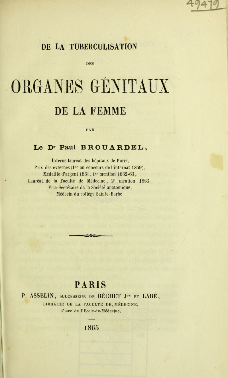 DES ORGANES GENITAUX DE LA FEMME FAR Le Dr Paul BROUARDEL, Interne laureat des hopitaux de Paris, Prix des externes (ler au concours de l'internat 1859), Medaille d'argent 1861, 1- mention 1862-63, Laureat de la Faculte de Medecine, 2e mention 1863 Vice-Secretaire de la Societe anatomique, Medecin du college Sainte-Barbe. PARIS ASS ELI N, successes de BECHET Jn* et LABE, LIBRAIRE DE LA FACULTE DEV MEDECINE, Place de I'Ecole-de-Medecine. 1865