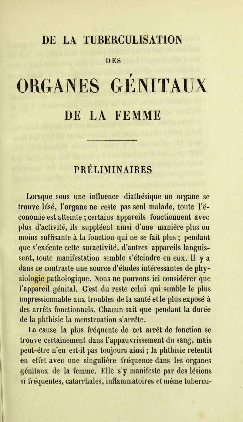 DES ORGANES GENITAUX DE LA FEMME PRELIMINAIRES Lorsque sous une influence diathesique un organe se trouve lese, l'organe ne reste pas seul malade, toute Ye- conomie est atteinte ; certains appareils fonctionnent avec plus (Tactivite, ils suppleent ainsi d'une maniere plus ou moins suffisante a la fonction qui ne se fait plus; pendant que s'exe'cute cette suractivite, d'aulres appareils languis- sent, toule manifestation semble s'eteindre en eux. 11 y a dans ce contraste une source d'etudes interessantes de phy- siologie pathologique. Nous ne pouvons ici considerer que l'appareil genital. C'est du reste celui qui semble le plus impressionnable aux troubles de la santeetle plus expose a des arrets fonctionnels. Ghacun sait que pendant la dure'e de la phthisie la menstruation s'arrete. La cause la plus frequente de cet arret de fonction se trouve certainement dans l'appauvrissement du sang, mais peut-etre n'en est-il pas toujours ainsi; la phthisie retentit en effet avec une singuliere frequence dans les organes genitaux de la femme. Elle s'y manifeste par des le'sions si fre'quentes, catarrhales, inflammatoires etmeme tubercu-