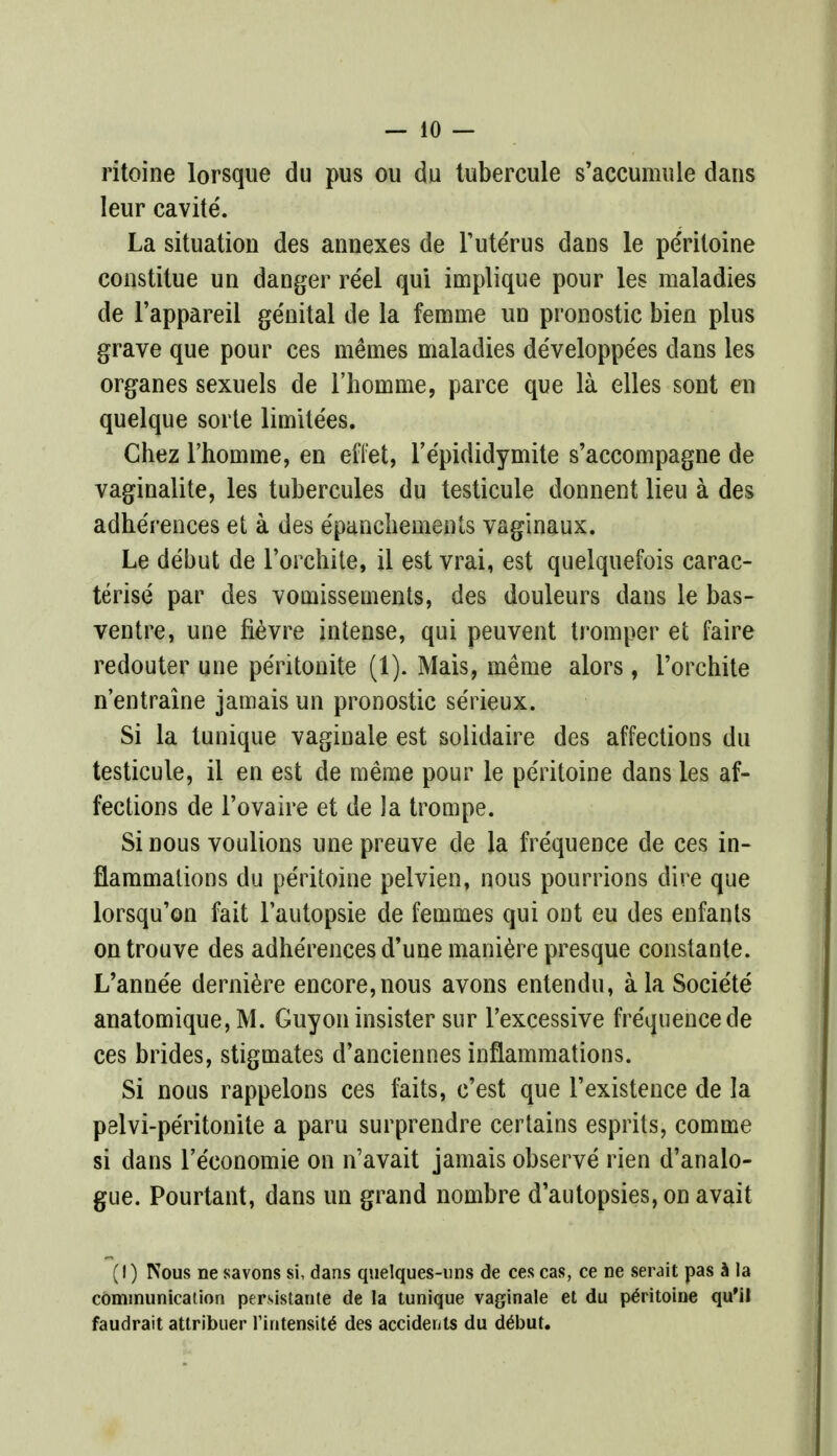 ritoine lorsque du pus ou du tubercule s'accumule dans leur cavite. La situation des annexes de Tuterus dans le pe'ritoine constitue un danger reel qui implique pour les maladies de l'appareil genital de la femme un pronostic bien plus grave que pour ces memes maladies de'veloppe'es dans les organes sexuels de l'homme, parce que la elles sont en quelque sorte limite'es. Chez 1'homme, en eflet, l'e'pididymite s'accompagne de vaginalite, les tubercules du testicule donnent lieu a des adhe'rences et a des epaneliements vaginaux. Le debut de l'orchite, il est vrai, est quelquefois carac- terise par des vomissements, des douleurs dans le bas- ventre, une fievre intense, qui peuvent tromper et faire redouter une peritonite (1). Mais, meme alors, l'orchite n'entraine jamais un pronostic se'rieux. Si la tunique vaginale est solidaire des affections du testicule, il en est de meme pour le pe'ritoine dans les af- fections de l'ovaire et de la trompe. Si nous voulions une preuve de la fre'quence de ces in- flammations du pe'ritoine pelvien, nous pourrions dire que lorsqu'on fait lautopsie de femmes qui ont eu des enfants ontrouve des adhe'rences d'une maniere presque constante. L'anne'e derniere encore, nous avons entendu, a la Socie'te anatomique,M. Guyon insister sur Fexcessive fre'quence de ces brides, stigmates d'anciennes inflammations. Si nous rappelons ces faits, c'est que l'existence de la pelvi-peritonite a paru surprendre certains esprits, comme si dans l'e'eonomie on n'avait jamais observe rien d'analo- gue. Pourtant, dans un grand nombre d'autopsies, on avait (!) Nous ne savons si, dans quelques-uns de ces cas, ce ne serait pas a la communication persistante de la tunique vaginale et du pe'ritoine qu'il faudrait atlribuer l'intensit6 des accidents du delmt.