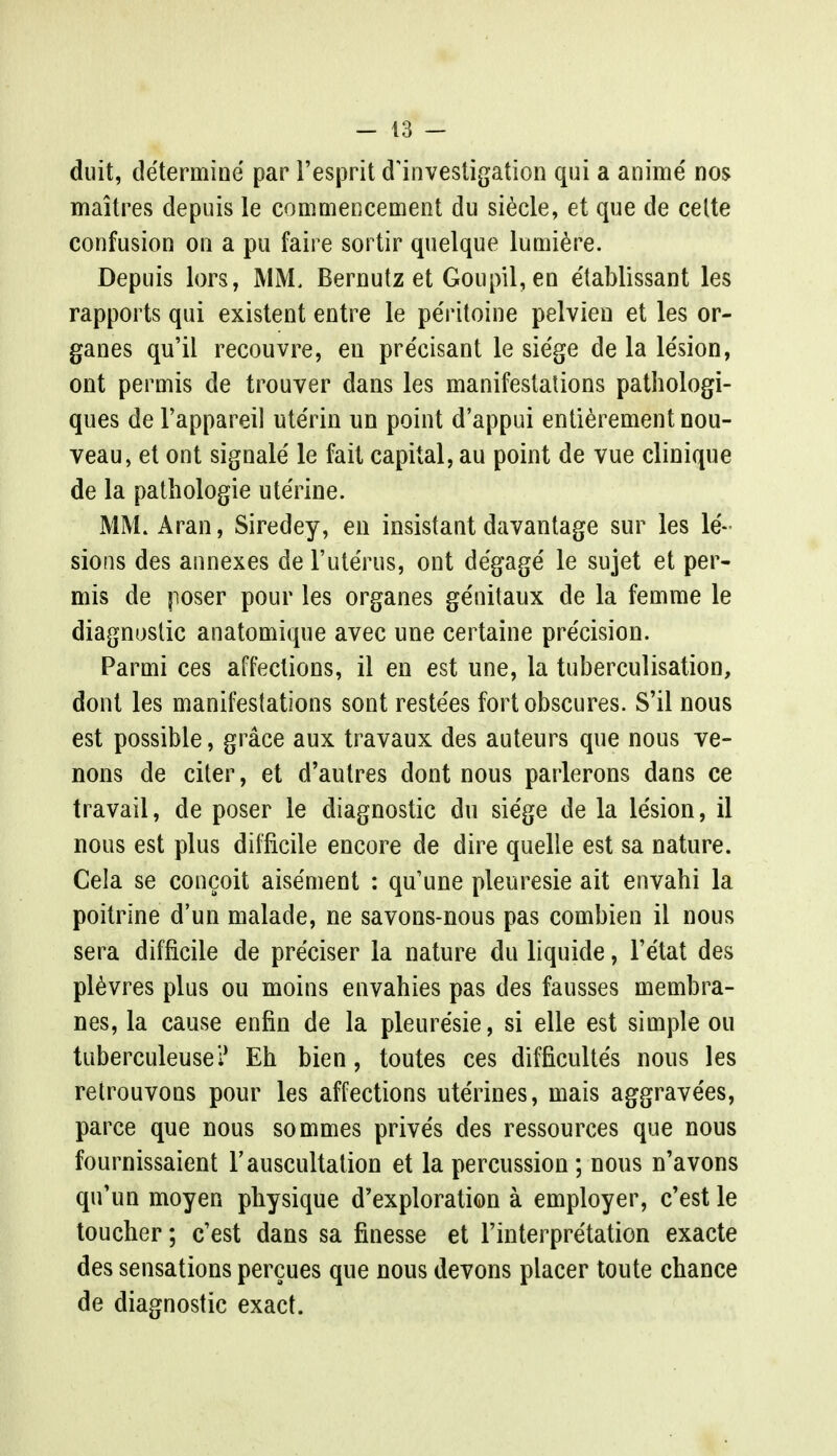 duit, determine par l'esprit d'investigation qui a amine' nos maitres depuis le commencement du siecle, et que de celte confusion on a pu faire sortir quelque lumiere. Depuis lors, MM, Bernutz et Goupil, en e'tablissant les rapports qui existent entre le peritoine pelvien et les or- ganes qu'il recouvre, en precisant le sie'ge de la le'sion, ont permis de trouver dans les manifestations pathologi- ques de Fappareil ute'rin un point d'appui entierementnou- veau, et ont signale le fait capital, au point de vue clinique de la pathologie uterine. MM. Aran, Siredey, en insistant davantage sur les le- sions des annexes de Futerus, ont degage le sujet et per- mis de poser pour les organes genitaux de la femme le diagnostic anatomique avec une certaine pre'cision. Parmi ces affections, il en est une, la tuberculisation, dont les manifestations sont restees fort obscures. S'il nous est possible, grace aux travaux des auteurs que nous ve- nons de citer, et d'autres dont nous parlerons dans ce travail, de poser le diagnostic du siege de la le'sion, il nous est plus difficile encore de dire quelle est sa nature. Cela se concoit aisement : qu'une pleuresie ait envahi la poitrine d'un malade, ne savons-nous pas combien il nous sera difficile de preciser la nature du liquide, l'e'tat des plevres plus ou moins envahies pas des fausses membra- nes, la cause enfin de la pleuresie, si elle est simple ou tuberculeusei1 Eh bien, toutes ces difficulte's nous les retrouvons pour les affections ute'rines, mais aggrave'es, parce que nous sommes prive's des ressources que nous fournissaient F auscultation et la percussion ; nous n'avons qu'un moyen physique d'exploration a employer, c'est le toucher; c'est dans sa finesse et Interpretation exacte des sensations percues que nous devons placer toute chance de diagnostic exact.