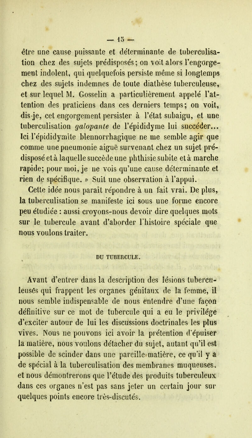 etre une cause puissante et de'terminante de tuberculisa- tion chez des sujets predisposes; on voit alors l'engorge- ment indolent, qui quelquefois persiste roe me si longtemps chez des sujets indemnes de toute diatbese tuberculeuse, et sur lequel M. Gosselin a particulierement appele Tat- tention des praticiens dans ces derniers temps; on voit, dis-je, cet engorgement persister a l'etat subaigu, et une tnberculisation galopante de l'e'pididyme lui succeder... Tci l'e'pididymite blennorrhagique ne me semble agir que comme unepneumonie aigue survenant chez un sujet pre- dispose et a laquelle succede une phthisie subite et a marche rapide; pour moi, je ne vois qu'une cause determinante et rien de spe'cifique. » Suit une observation a l'appui. Cette idee nous parait repondre a un fait vrai. De plus, la tuberculisation se manifeste ici sous une forme encore peu etudie'e : aussi croyons-nous devoir dire quelques mots sur le tubercule avant d'aborder l'histoire speciale que nous voulons trailer. DU TUBERCULE. Avant d'entrer dans la description des lesions tubercu- leuses qui frappent les organes genitaux de la femme, il nous semble indispensable de nous entendre d'une facon definitive sur ce mot de tubercule qui a eu le privilege d'exciter autour de lui les discussions doctrinales les plus vives. Nous ne pouvons ici avoir la pretention d'e'puiser la matiere, nous voulons detacher du sujet, autant qu'il est possible de scinder dans une pareille'matiere, ce qu'il y a de special a la tuberculisation des membranes muqueuses, et nous demontrerons que Tetude des produits tuberculeux dans ces organes n'est pas sans jeter un certain jour sur quelques points encore tres-discutes.