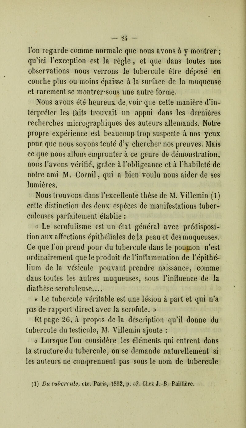 l'on regarde comme normale que nous avons a y montrer; qu'ici l'exception est la regie, et que dans toutes nos observations nous verrons le tubercule etre depose' en couche plus ou moins e'paisse a la surface de la muqueuse et rarement se montrersous une autre forme. Nous avons ete heureux de.voir que cette maniere d'in- terpre'ter les faits trouvait un appui dans les dernieres recherclies micrographiques des auteurs allemands. Notre propre expe'rience est beauconp trop suspecte a nos yeux pour que nous soyons tente d'y chercher nos preuves. Mais ce que nous allons emprunter a ce genre de demonstration, nous l'avons verifie', grace a i'obligeance et a l'habilete' de notre ami M. Cornil, qui a bien voulu nous aider de ses lumieres. Nous Irouvons dans I'excellente tbese de M. Villemin (1) cette distinction des deux especes de manifestations tuber- culoids parfaitement etablie: « Le scrofulisme est un e'tat general avec predisposi- tion aux affections e'pitheliales de la peau et des muqueuses. Ce que Ton prend pour du tubercule dans le poumon n'est ordinairement queleproduit de rinflammation de Tepithe'- lium de la vesicule pouvant prendre naissance, comme dans toutes les autres muqueuses, sous Tinfluence de la diatbese scrofuleuse.... « Le tubercule ve'ritable est une le'sion a part et qui n'a pas de rapport direct avec la scrofule. » Et page 26, a propos de la description qu'il donne du tubercule du testicule, M. Villemin ajoute : « Lorsque Ton considere les elements qui entrent dans la structure du tubercule, on se demande naturellement si les auteurs ne comprennent pas sous le nom de tubercule (1) Du tubercule, etc. Paris, 1862, p. r7. Chez J.-B. Failliere.