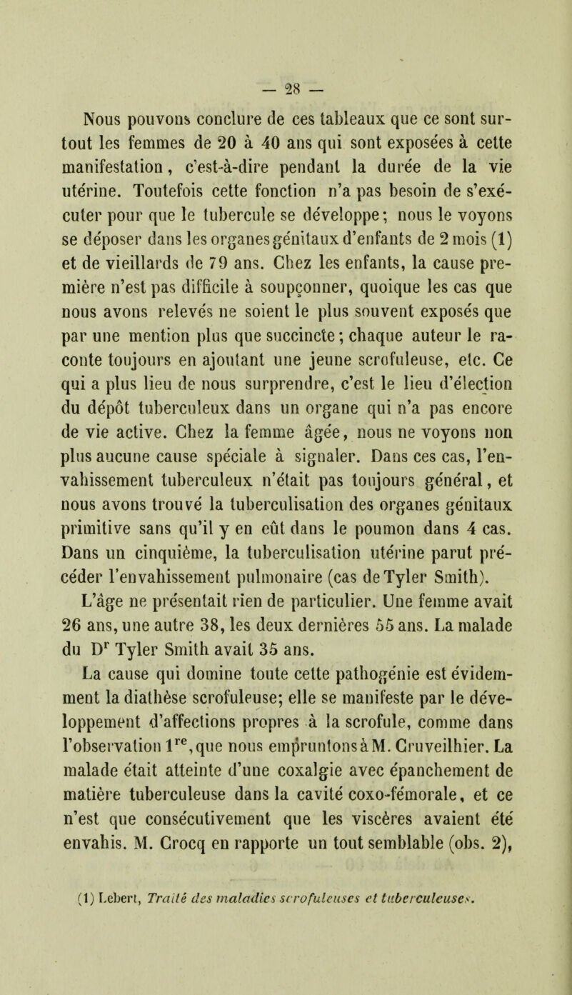 Nous pouvons conclure de ces tableaux que ce sont sur- tout les femmes de 20 a 40 ans qui sont expose'es a cette manifestation, c'est-a-dire pendant la dure'e de la vie uterine. Toutefois cette fonction n'a pas besoin de s'exe'- cuter pour que le tubercule se developpe; nous le voyons se de'poser dans les organesge'mtaux d'enfants de 2 mois (1) et de vieillards de 79 ans. Chez les enfants, la cause pre- miere n'est pas difficile a soupconner, quoique les cas que nous avons releves ne soient le plus souvent exposes que par une mention plus que succincte; chaque auteur le ra- conte toujours en ajoutant une jeune scrofuleuse, etc. Ce qui a plus lieu de nous surprendre, c'est le lieu d'election du depot tuberculeux dans un organe qui n'a pas encore de vie active. Chez la femme age'e, nous ne voyons non plus aucune cause speciale a signaler. Dans ces cas, l'en- vahissement tuberculeux n'etait pas toujours ge'ne'ral, et nous avons trouve la tuberculisation des organes ge'nitaux primitive sans qu'il y en eut dans le poumon dans 4 cas. Dans un cinquieme, la tuberculisation uterine parut pre- ce'der l'envahissement pulmonaire (cas de Tyler Smith). L'age ne pre'sentait rien de particulier. Une femme avait 26 ans, une autre 38, les deux dernieres 55 ans. La malade du Dr Tyler Smith avait 35 ans. La cause qui domine toute cette pathogenie est e'videm- ment la diathese scrofuleuse; elle se manifeste par le de've- loppement d'affections propres a la scrofule, comme dans 1'observation lre,que nous empruntonsaM. Cruveilhier. La malade etait atteinte d'une coxalgie avec e'panchement de matiere tuberculeuse dans la cavite coxo-femorale, et ce n'est que conse'cutivement que les visceres avaient ete' envahis. M. Crocq en rapporte un tout semblable (obs. 2), (1) Lebert, Trade des maladies scrofuleuscs et taberculeuses.