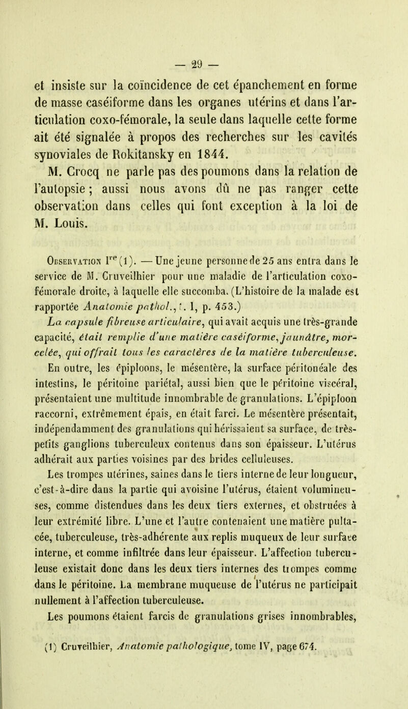 et insiste sur la coincidence de cet e'panchement en forme de masse caseiforme dans les organes ute'rins et dans l'ar- ticnlation coxo-fe'morale, la seule dans laquelle cette forme ait ete signalee a propos des recherches sur les cavile's synoviales de Rokitansky en 1844. M. Grocq ne parle pas despoumons dans la relation de Faulopsie; aussi nous avons du ne pas ranger cette observation dans celles qui font exception a la loi de M. Louis. Observation lre(l). —Unejeune personnede25 ans enlra dans le service de M. Cruveilhier pour une maladie de l'articulalion coxo- feinorale droite, a laquelle elle succomba. (L'histoire de la inalade est rapportee Analotnie pathol.y.. 1, p. 453.) La capsule fibreuse articu/aire, qui avait acquis une tres-grande capacite, Hail remp/ie d'une maliire caseiforme, jaundtre, mor- ccUe, qui of frail lous les caraclires de la matiire tubcrculeuse. En outre, les CpipIoons, le mesentere, la surface peritoneale des intestins, le peritoine parietal, aussi bien que le peYitoine visceral, presentaient une multitude innombrable de granulations. L'epiploon raccorni, extremement epais, en etait farci. Le mesentere presentait, independamment des granulations qui herissaient sa surface, de tres- petits ganglions tuberculeux contenus dans son epaisseur. L'ute'rus adherait aux parties voisines par des brides celluleuses. Les trompes uterines, saines dans le tiers interne de Ieur longueur, e'est-a-dire dans la partie qui avoisine 1'uterus, e'taient volumineu- ses, comme clistendues dans les deux tiers externes, et obstruees a leur extremite libre. L'une et l'autre contenaient unematiere pulta- cee, tuberculeuse, tres-adherente aux replis muqueux de leur surface interne, et comme infiltree dans leur epaisseur. L'affeclion tubercu- leuse existait done dans les deux tiers internes des tiompes comme dans le peritoine. La membrane muqueuse de 1'uterus ne participait nullement a l'affection tuberculeuse. Les poumons e'taient farcis de granulations grises innombrables, (1) Cruveilhier, Anatomic palhologique, tome IV, page 674.