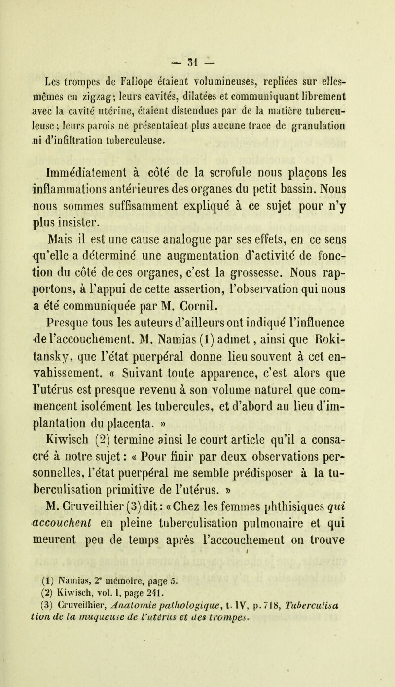 Les trompes de Fallope etaient volumineuses, repliees sur elles- memes en zigzag; leurs cavites, dilatees et communiquant librement avec la cavite uterine, etaient distendues par de la matiere tubercu- leuse; leurs parois ne pre'sentaient plus aucune trace de granulation ni d'infiltration tuberculeuse. Imme'diatement a cote de la scrofule nous placons les inflammations ante'rieures des organes du petit bassin. Nous nous sommes suffisamment explique a ce sujet pour n'y plus insister. Mais il est une cause analogue par ses effets, en ce sens qu'elie a de'termine' une augmentation d'activite de fonc- tion du cote' deces organes, c'est la grossesse. Nous rap- portons, a l'appui de cette assertion, l'observation qui nous a e'te' communique'e par M. Cornil. Presque tous les auteursd'ailleursont indique Tinfluence del'accouchement. M. Namias (1) admet, ainsi que Roki- tansky, que l'etat puerpe'ral donne lieu souvent a eel en- vahissement. « Suivant toute apparence, c'est alors que l'uterus est presque revenu a son volume naturel que com- mencent isolement les tubercules, et d'abord au lieu d'im- plantation du placenta. » Kiwisch (2) termine ainsi le court article qu'il a consa- cre a notre sujet: « Pour finir par deux observations per- sonnelles, l'etat puerperal me semble pre'disposer a la tu- berculisation primitive de l'uterus. » M. Cruveilhier (3) dit: «Chez les femmes phthisiques qui accouchent en pleine tuberculisation pulmonaire et qui meurent peu de temps apres l'accoucbement on trouve i (1) Namias, 2e menivoire, page 5. (2) Kiwisch, vol. I, page 241. (3) Cruveilhier, Anatotnie palhologique, t. IV, p. 718, Taberculisa tion dc la muqueuse de l'uterus et des trompes.