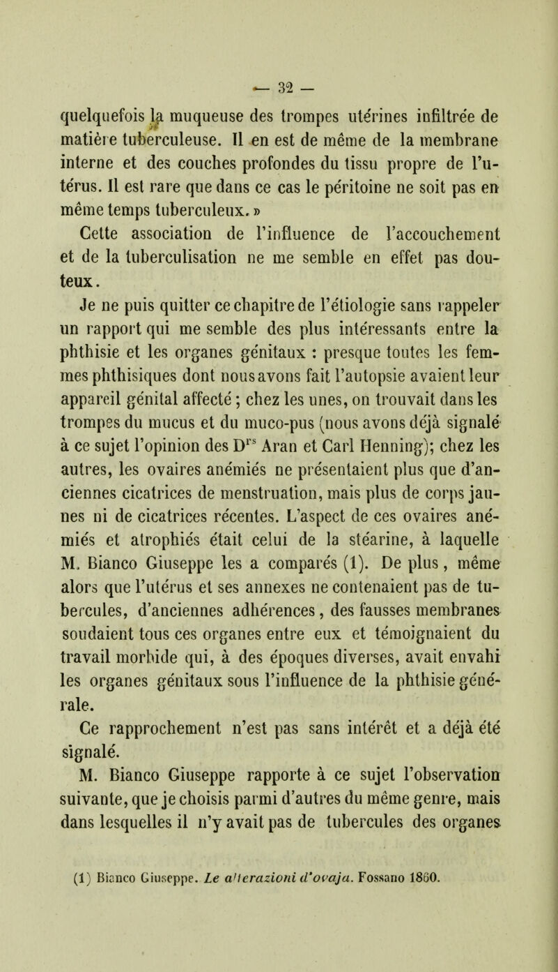 quelquefois la muqueuse des trompes ute'rines infiltree de matiere tuberculeuse. II en est de meme de la membrane interne et des couches profondes du tissu propre de l'u- te'rus. II est rare que dans ce cas le pe'ritoine ne soit pas en meme temps tuberculeux,» Cette association de Pinfluence de 1'accouchement et de la tuberculisation ne me semble en effet pas dou- teux. Je ne puis quitter ce chapitre de Pe'tiologie sans rappeler un rapport qui me semble des plus inte'ressants entre la phthisie et les organes ge'nitaux : presque toutes les fem- mes phthisiques dont nousavons fait 1'autopsie avaientleur appareii genital affecte; chez les unes, on trouvait dans les trompes du mucus et du muco-pus (nous avons de'ja signale a ce sujet l'opinion des Drs Aran et Carl Pfenning); chez les autres, les ovaires ane'mie's ne pre'sentaient plus que d'an- ciennes cicatrices de menstruation, mais plus de corps jau- nes ni de cicatrices re'centes. L'aspect de ces ovaires ane'- mie's et atropine's e'tait celui de la ste'arine, a laquelle M. Bianco Giuseppe les a compare's (1). De plus, meme alors que l'ute'rus et ses annexes ne contenaient pas de tu- bercules, danciennes adhe'rences, des fausses membranes soudaient tous ces organes entre eux et temoignaient du travail morbide qui, a des e'poques diverses, avait envahi les organes genitaux sous Tinfluence de la phthisie gene'- rale. Ce rapprochement n'est pas sans inte'ret et a de'ja e'te signale'. M. Bianco Giuseppe rapporte a ce sujet l'observation suivante, que je choisis parmi d'autres du meme genre, mais dans lesquelles il n'y avait pas de tubercules des organes (1) Bianco Giuseppe. Le aHerazioni d'ovaja. Fossano 1860.