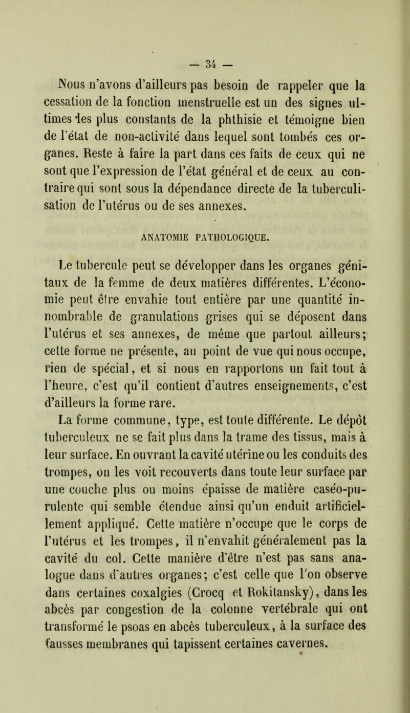 JNous n'avons d'ailleurs pas besoin de rappeler que la cessation de la fonction inenstruelle est un des signes ul- times ies plus constants de la phthisie et temoigne bien de l'etat de non-activite dans lequel sont tombes ces or- ganes. Reste a faire la part dans ces faits de ceux qui ne sont que l'expression de l'etat general et de ceux au con- traire qui sont sous la de'pendance direcle de la tuberculi- sation de l'uterus ou de ses annexes. ANATOMIE PATHOLOGIQUE. Le tubercule peut se de'velopper dans les organes ge'ni- taux de la femme de deux matieres diffe'rentes. L'e'cono- mie peut el re envahie tout entiere par une quantite in- nombrable de granulations grises qui se de'posent dans l'uterus et ses annexes, de meme que partout ailleurs; cette forme ne pre'sente, au point de vue qui nous occupe, rien de special, et si nous en rapportons un fait tout a l'heure, c'est qu'il contient d'autres enseigneinents, c'est d'ailleurs la forme rare. La forme commune, type, est toute diffe'rente. Le depot tuberculeux ne se fait plus dans la trame des tissus, mais a leur surface. En ouvrant lacavite uterine ou les conduits des trompes, on les voit recouverts dans toute leur surface par une couche plus ou moins e'paisse de matiere caseo-pu- rulente qui semble etendue ainsi qu'un enduit artificiel- lement applique', Cette matiere n'occupe que le corps de l'uterus et les trompes, il n'envahit generalement pas la cavite du col. Cette maniere d'etre n'est pas sans ana- logue dans d'autres organes; c'est celle que Ton observe dans certaines coxalgies (Crocq et Rokitansky), dans les abces par congestion de la colonne vertebrale qui ont transforme le psoas en abces tuberculeux, a la surface des fausses membranes qui tapissent certaines cavernes.