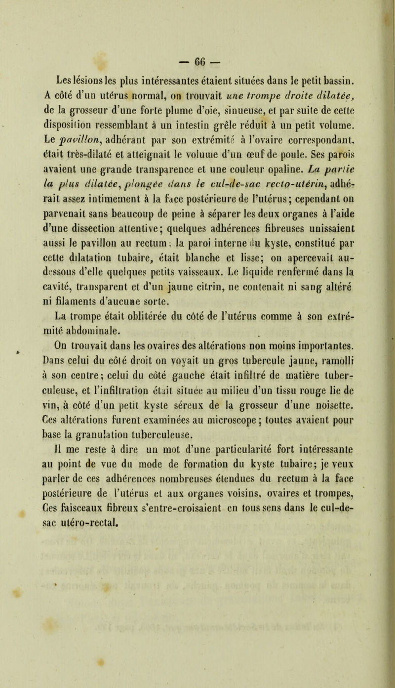 Les lesions les plus interessantes etaient situees dans le petit bassin. A cote d'un ute>us normal, on trouvait une trompe droite dilatee, de la grosseur d'une forte plume d'oie, sinueuse, et par suite de cette disposilion resseinblant a un intestin grele reduit a un petit volume. Le pavilion, adherant par son extremity a l'ovaire correspondant, etait tres-dilate et atteignait le volume d'un oeuf de poule. Ses parois avaient une grande transparence et une couleur opaline. La panic la plus dilatee, plongee dans le cul-de-sac recto-uterin, adhe- rait assez intimernent a la face posterieure de l'uterus; cependant on parvenait sans beaucoup de peine a separer les deux organes a l'aide d'une dissection attentive; quelques adherences fibreuses unissaient aussi le pavilion au rectum; la paroi interne ilu kyste, constilue par cette dilatation tubaire, etait blanche et lisse; on apercevait au- dessous d'elle quelques petits vaisseaux. Le liquide renferme dans la cavite, transparent et d'un jaune citrin, ne contenait ni sang altere ni filaments d'aucuiie sorte. La trompe etait obliteree du cote de l'uterus comme a son extre- mite abdominale. On trouvait dans les ovaires des alterations non moins importantes. Dans celui du cole droit on voyait un gros tubercule jaune, ramolli a son centre; celui du cote gauche etait infiltre de matiere tuber- culeuse, et l'infiltration etnit situee au milieu d'un tissu rouge lie de vin, a cdt£ d'un petit kyste sereux de la grosseur d'une noisette. Ces alte'rations furent examinees au microscope ; toutes avaient pour base la granulation tuberculeuse. II me reste a dire un mot d'une particularite fort interessante au point de vue du mode de formation du kyste tubaire; je veux parler de ces adherences nombreuses etendues du rectum a la face posterieure de l'uterus et aux organes voisins, ovaires et trompes, Ces faisceaux fibreux s'entre-croisaient en tous sens dans le cul-de- sac ulero-rectal.