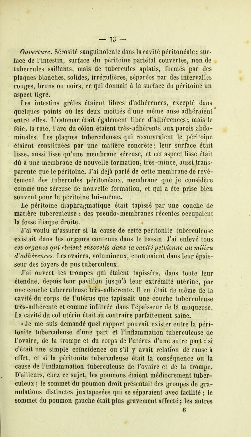 Ouverture. Serosite sanguinolente dans la cavite peritoneale; sur- face de l'intestin, surface du peritoine parietal couvertes, non de tubercules saillants, mais de tubercules aplatis, formes par des plaques blanches, solides, irregulieres, separecs par des intervals rouges, bruns ou noirs, ce qui donnait a la surface du peritoine un aspect tigre. Les intestins greles etaient libres d'adherences, excepte dans quelques points ou les deux moities d'une meme anse adheraient entre elles. L'estomac etait egalement libre d'adherences; mais le foie, la rate, Tare du colon etaient tres-adherents aux parois abdo- minales. Les plaques tuberculeuses qui recouvraient le peritoine etaient constitutes par une matiere concrete; leur surface etait lisse, aussi lisse qu'une membrane sereuse, et cet aspect lisse etait du a une membrane de nouvelle formation, tres-mince, aussi trans- parente que le peritoine. J'ai deja parle de cette membrane de reve- tement des tubercules peritoneaux, membrane que je considere comme une sereuse de nouvelle formation, et qui a ete prise bien souvent pour le peritoine lui-meme. Le peritoine diaphragmatique etait tapisse par une couche de matiere tuberculeuse : des pseudo-membranes recentes occupaient la fosse iliaque droite. J'ai voulu m'assurer si la cause de cette peritonite tuberculeuse existait dans les organes contenus dans le bassin. J'ai enleve tous ces organes qui etaient ensevelis dans la cavite pelvienne au milieu d'adherences. Lesovaires, volumineux, contenaient dans leur epais- seur des foyers de pus tuberculeux. J'ai ouvert les trompes qui etaient tapissees, dans toute leur etendue, depuis leur pavilion jusqu'a leur extremite uterine, par une couche tuberculeuse tres-adherente. II en etait de meme de la cavite du corps de I'uterus que tapissait une couche tuberculeuse tres-adherente et comme infiltree dans Tepaisseur de la muqueuse. La cavite du col uterin etait au contraire parfaitement saine. «Je me suis demande quel rapport pouvait exister entre la peri- tonite tuberculeuse d'une part et rinflammation tuberculeuse de l'ovaire, de la trompe et du corps da I'uterus d'une autre part: si e'etait une simple coincidence ou s'il y avait relation de cause a effet, et si la peritonite tuberculeuse etait la consequence ou la cause de rinflammation tuberculeuse de l'ovaire et de la trompe. D'ailleurs, chez ce sujet, les poumons etaient mediocrement tuber- culeux ; le sommet du poumon droit presenlait des groupes de gra- nulations distinctes juxtaposees qui se separaient avec facilite ; le sommet du poumon gauche etait plus gravement affecte; les autres 6