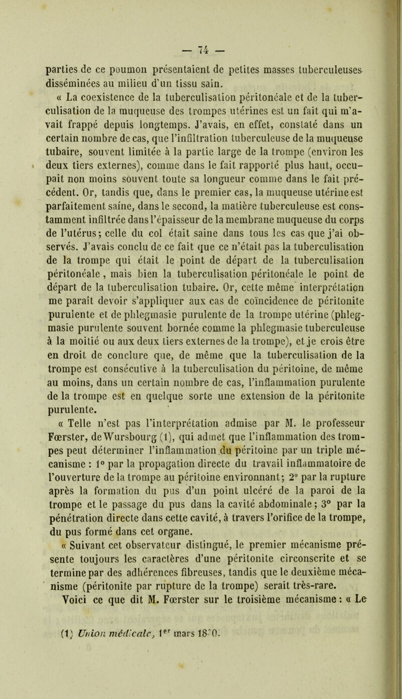 parties de ce pouinoii presentaient de petites masses tuberculeuses disseminees au milieu d'un tissu sain. « La coexistence de la tuberculisalion peritoneale ct de la tuber- culisation de la muqueuse des trompes uterines est un fait qui nPa- vait frappe depuis longtemps. J'avais, en effet, constate dans un certain nombre de cas, que Pinfiltration tuberculeuse de la muqueuse tubaire, souvent limitee a la partie large de la trompe (environ les deux tiers externes), comme dans le fait rapporte plus haut, occu- pait non moins souvent toute sa longueur comme dans le fait pre- cedent. Or, tandis que, dans le premier cas, la muqueuse uterine est parfaitement same, dans le second, la matiere tuberculeuse est cons- tamment infiltree dansl'epaisseur de la membrane muqueuse du corps de Puterus; celle du col etait saine dans tous les cas que j'ai ob- serves. J'avais conclu de ce fait que ce n'etait pas la tuberculisation de la trompe qui etait le point de depart de la tuberculisation peritoneale, mais bien la tuberculisation peritoneale le point de depart de la tuberculisation tubaire. Or, cette meme interpretation me parait devoir s'appliquer aux cas de coincidence de peritonite purulente et de phlegmasie purulente de la trompe uterine (phleg- masie purulente souvent bornee comme la phlegmasie tuberculeuse a la moitie ou aux deux tiers externes de la trompe), et je crois etre en droit de conclure que, de meme que la tuberculisation de la trompe est consecutive a la tuberculisation du peritoine, de meme au moins, dans un certain nombre de cas, Pinflaramation purulente de la trompe est en quelque sorte une extension de la peritonite purulente. « Telle n'est pas Pinterpretation admise par M. le professeur Foerster, de Wursbourg (1), qui admet que Pinflammation des trom- pes peut determiner Pinflammation du peritoine par un triple me- canisme : 1° par la propagation directe du travail inflammatoire de Pouverture de la trompe au peritoine environnant; 2° par la rupture apres la formation du pus d'un point ulcere de la paroi de la trompe et le passage du pus dans la cavile abdominaie; 3° par la penetration directe dans cette cavite, a travers Porifice de la trompe, du pus forme dans cet organe. « Suivant cet observateur distingue, le premier mecanisme pre- sente toujours les caracteres d'une peritonite circonscrite et se terminepar des adherences fibreuses, tandis que le deuxieme meca- nisme (peritonite par rupture de la trompe) serait tres-rare. Voici ce que dit M. Foerster sur le troisieme mecanisme: « Le (1) Union mddlcalc. ter mars iSr0.