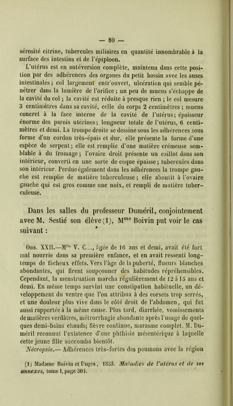 serosite citrine, tubercules miliaires en quantite innombrable a la surface des intestins et de l'epiploon. L'uterus est en anteversion complete, maintenu dans cette posi- tion par des adherences des organes du petit bassin avec les anses intestinales; col largement entr'ouvert, ulceration qui semble pe- netrer dans la lumiere de l'orifice; un peu de mucus s'echappe de la cavite du col; la cavite est reduite a presque rien ; le col mesure 3 centimetres dans sa cavite, celle du corps 2 centimetres ; mucus concret a la face interne de la cavite de l'uterus; epaisseur enorme des parois uterines; longueur totale de l'uterus, 6 centi- metres et demi. La trompe droite se dessine sous les adherences sous forme d'un cordon tres-epais et dur, elle presenle la forme d'une espece de serpent; elle est remplie d'une matiere cremeuse sem- blable a du fromage; l'ovaire droit presente un caillot dans son interieur, converti en une sorte de coque epaisse; tubercules dans son interieur. Perdue egalement dans les adherences la trompe gau- che est remplie de matiere tuberculeuse; elle aboutit a l'ovaire gauche qui est gros comme une noix, et reinpli de matiere tuber- culeuse. Dans les salles du professeur Dume'ril, conjointement avec M. Sestie son eleve(l), Mme Boivin put voir le cas suivant : Obs. XXII.—Mlle V. C..., agee de 16 ans et demi, avait ete fort mal nourrie dans sa premiere enfance, et en avait ressenti long- temps de facheux effets. Vers Page delapuberte, flueurs blanches abondantes, qui firent soupconner des habitudes reprehensibles. Cependant, la menstruation marcha regulierement de 12 a 15 ans et demi. En meme temps survint une constipation habituelle, un de- veloppement du ventre que Ton attribua a des corsets trop serres, et une douleur plus vive dans le cote droit de Tabdomen, qui fut aussi rapportee a la meme cause. Plus tard, diarrhee, vomissements dematieres verdatres, metrorrhagie abondante apres l'usage de quel- ques demi-bains chauds; fievre continue, marasme complet. M. Du- me'ril reconnut Texistence d'une phthisie mesenterique a laquelle cette jeune fille succomba bientot. Necropsie.— Adherences tres-fortes des poumons avec la region (1) Madame Boivin et Duges, 1833. Maladies de l'uterus et de ses annexes, tome 1, page 305.