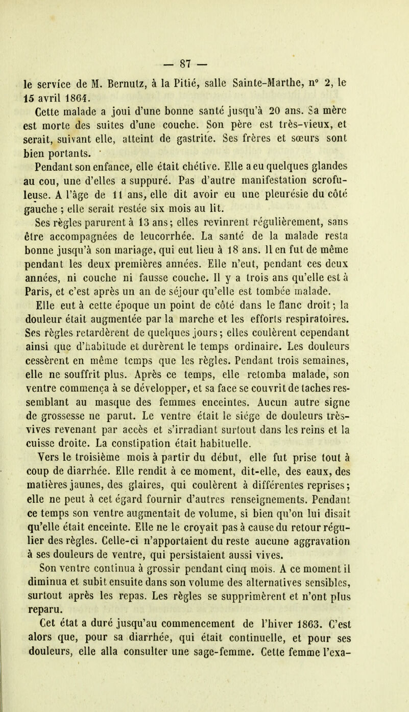 le service de M. Bernulz, a la Pitie, salle Sainte-Marthe, n° 2, le 15 avril 1864. Gette malade a joui d'une bonne sante jusqu'a 20 ans. Sa mere est morte des suites d'une couche. Son pere est tres-vieux, et serait, suivant elle, atteint de gastrite. Ses freres et soeurs sont bien portants. ' Pendant son enfance, elle etait chetive. Elle aeu quelques glandes au cou, une d'elles a suppure. Pas d'autre manifestation scrofu- leuse. A I'age de 11 ans, elle dit avoir eu une pleuresie du cote gauche ; elle serait restee six mois au lit. Ses regies parurent a 13 ans; elles revinrent regulierement, sans etre accompagnees de leucorrhee. La sante de la malade resta bonne jusqu'a son mariage, qui eut lieu a 18 ans. 11 en fut de meme pendant les deux premieres annees. Elle n'eut, pendant ces deux annees, ni couche ni fausse couche. II y a trois ans qu'elle est a Paris, et e'est apres un an de sejour qu'elle est tombee malade. Elle eut a cette epoque un point de cote dans le flanc droit; la douleur etait augmenlee par la marche et les efforts respiratoires. Ses regies retarderent de quelques jours; elles coulerent cependant ainsi que d'habiiude et durerent le temps ordinaire. Les douleurs cesserent en meme temps que les regies. Pendant trois semaines, elle ne souffrit plus. Apres ce temps, elle retomba malade, son ventre commenca a se developper, et sa face se couvrit de taches res- semblant au masque des femmes enceintes. Aucun autre signe de grossesse ne parut. Le ventre etait le siege de douleurs tres- vives revenant par acces et s'irradiant surtout dans les reins et la cuisse droite. La constipation etait habituelle. Vers le troisieme mois a partir du debut, elle fut prise tout a coup de diarrhee. Elle rendit a ce moment, dit-elle, des eaux, des matieres jaunes, des glaires, qui coulerent a differentes reprises; elle ne peut a cet egard fournir d'autres renseignements. Pendant ce temps son ventre augmentait de volume, si bien qu'on lui disait qu'elle etait enceinte. Elle ne le croyait pas a cause du retour regu- lier des regies. Celle-ci n'apportaient du reste aucune aggravation a ses douleurs de ventre, qui persistaient aussi vives. Son ventre continua a grossir pendant cinq mois. A ce moment il diminua et subit ensuite dans son volume des alternatives sensiblcs, surtout apres les repas. Les regies se supprimerent et n'ont plus reparu. Cet etat a dure jusqu'au commencement de l'hiver 1863. C'est alors que, pour sa diarrhee, qui etait continuelle, et pour ses douleurs, elle alia consulter une sage-femme. Cette femme l'exa-