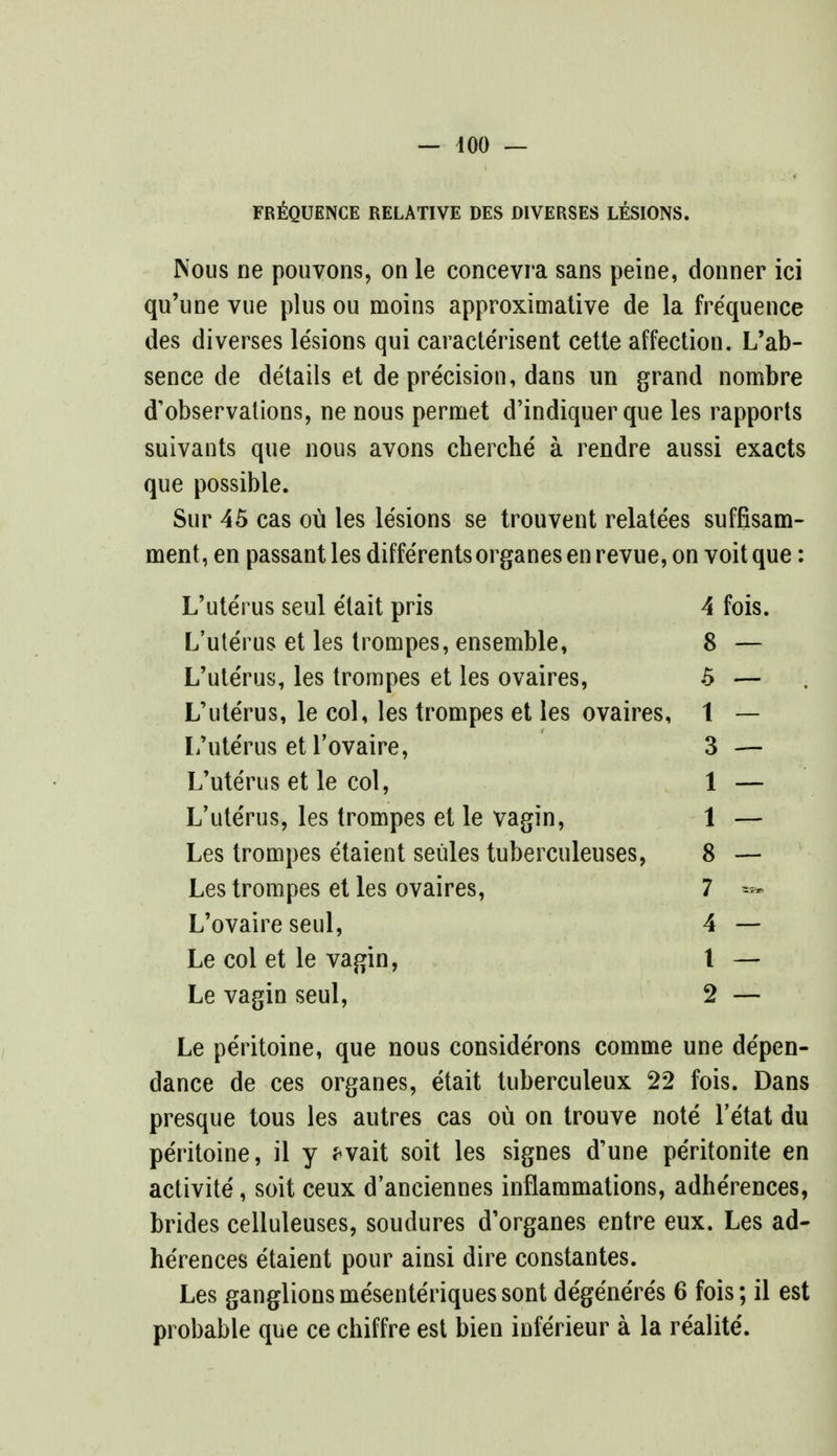 FREQUENCE RELATIVE DES DIVERSES LESIONS. Nous ne pouvons, on le concevra sans peine, donner ici qu'une vue plus ou moins approximative de la frequence des diverses lesions qui caracte'risent cette affection. L'ab- sence de details et de precision, dans un grand nombre d'observations, ne nous permet d'indiquer que les rapports suivants que nous avons cherche' a rendre aussi exacts que possible. Sur 45 cas ou les lesions se trouvent relate'es suffisam- ment, en passant les diffe'rentsorganesenrevue,on voitque: L'uterus seul e'lait pris 4 fois. L'ute'rus et les trompes, ensemble, 8 L'ute'rus, les trompes et les ovaires, 5 L'uterus, le col, les trompes et les ovaires, 1 L'ute'rus et l'ovaire, 3 L'ute'rus et le col, 1 L'ute'rus, les trompes et le vagin, 1 Les trompes etaient seules tuberculeuses, 8 Les trompes et les ovaires, 7 L'ovaire seul, 4 Le col et le vagin, t Le vagin seul, 2 Le peritoine, que nous conside'rons comme une de'pen- dance de ces organes, etait tuberculeux 22 fois. Dans presque tous les autres cas ou on trouve note l'etat du peritoine, il y *vait soit les signes d'une pe'ritonite en activite, soit ceux d'anciennes inflammations, adhe'rences, brides celluleuses, soudures d'organes entre eux. Les ad- herences etaient pour ainsi dire constantes. Les ganglionsmesente'riquessont de'ge'ne're's 6 fois; il est probable que ce chiffre est bien infe'rieur a la re'alite'.