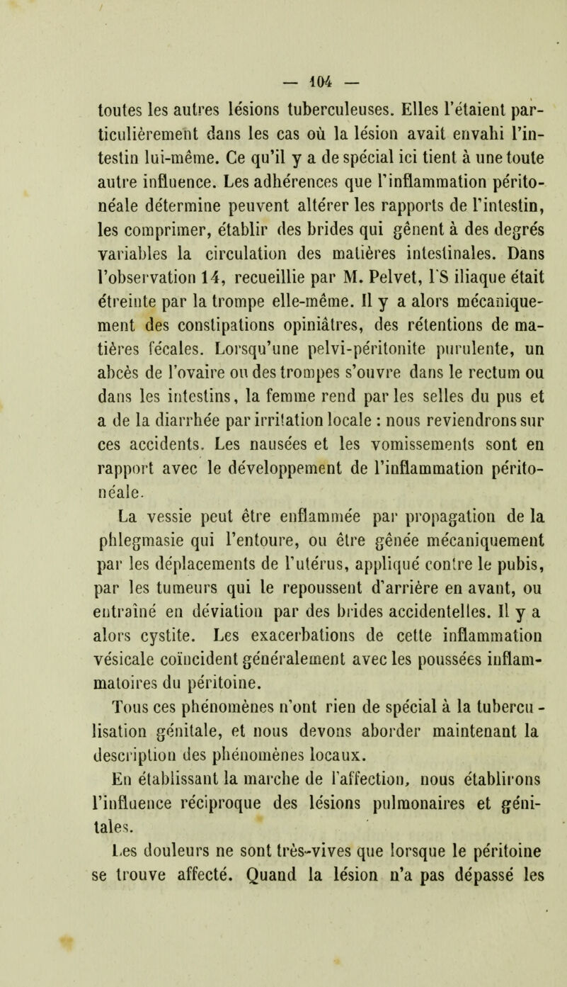 toutes les autres lesions tuberculeuses. Elles l'etaient par- ticulierement dans les cas ou la lesion avait envahi I'in- testin lui-meme. Ce qu'il y a de special ici tient a une toute autre influence. Les adherences que Tinflammation pe'rito- neale de'termine peuvent alte'rer les rapports de Tintestin, les comprimer, e'tablir des brides qui genent a des degre's variables la circulation des matieres intestinales. Dans l'observation 14, recueillie par M. Pelvet, TS iliaque etait etreinte par la trompe elle-meme. II y a alors me'canique- ment des constipations opiniatres, des retentions de ma- tieres fe'cales. Lorsqu'une pelvi-pe'ritonite purulente, un abces de l'ovaire oudestrompes s'ouvre dans le rectum ou dans les intestins, la ferame rend paries selles du pus et a de la diarrhe'e par irritation locale : nous reviendrons sur ces accidents, Les nause'es et les vomissements sont en rapport avec le de'veloppement de 1'inflammation pe'rito- neale. La vessie peut etre enflamme'e par propagation de la phlegmasie qui Tentoure, ou etre genee me'caniquement par les de'placements de Tute'rus, applique contre le pubis, par les tumeurs qui le repoussent d'arriere en avaut, ou entraine en deviation par des brides accidentelles. Il y a alors cystite. Les exacerbations de cette inflammation vesicate coincident ge'ne'ralement avec les poussees iuflam- matoires du pe'ritoine. Tous ces phenomenes n'ont rien de spe'cial a la tubercu - lisation ge'nitale, et nous devons aborder maintenant la description des phenomenes locaux. En etablissant la marche de Taffection, nous etablirons l'influence reciproque des lesions pulmonaires et ge'ni- tale s. Les douleurs ne sont tres-vives que lorsque le pe'ritoine se trouve affecte. Quand la le'sion n'a pas depasse les