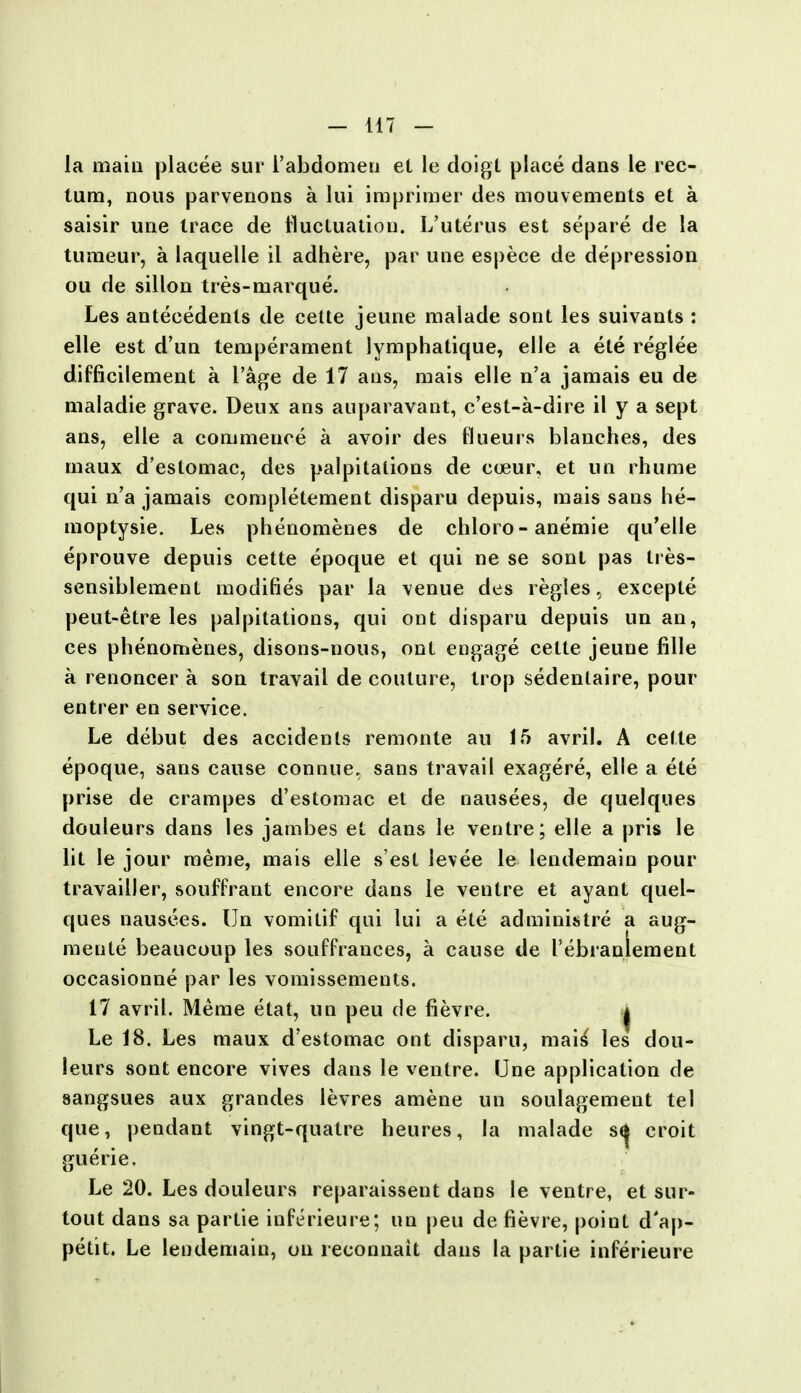 la main placee sur 1'abdomen el le doigt place dans le rec- tum, nous parvenons a lui imprimer des mouvements et a saisir une trace de fluctuation. L'uterus est separe de la tumeur, a laquelle il adhere, par une espece de depression ou de sillon tres-marque. Les antecedents de cette jeune malade sont les suivants : elle est d'un temperament lymphatique, elle a ete reglee difficilement a l'age de 17 ans, mais elle n'a jamais eu de maladie grave. Deux ans auparavant, c'est-a-dire il y a sept ans, elle a commence a avoir des flueurs blanches, des maux d'estomac, des palpitations de cceur, et un rhume qui n'a jamais completement disparu depuis, mais sans he- moptysie. Les phenomenes de chloro - anemie qu'elle eprouve depuis cette epoque et qui ne se sont pas tres- sensiblement modifies par la venue des regies, excepte peut-etre les palpitations, qui ont disparu depuis un an, ces phenomenes, disons-nous, ont engage cette jeune fille a renoncer a son travail de couture, trop sedentaire, pour entrer en service. Le debut des accidents remonte au 15 avril. A cette epoque, sans cause connue, sans travail exagere, elle a ete prise de crampes d'estomac et de nausees, de quelques douleurs dans les jambes et dans le ventre; elle a pris le lit le jour raeme, mais elle s'est levee le lendemain pour travailler, souffrant encore dans le ventre et ayant quel- ques nausees. Un vomitif qui lui a ete administre a aug- mente beaucoup les souffrances, a cause de rebianlement occasionne par les vomissements. 17 avril. Merae etat, un peu de fievre. | Le 18. Les maux d'estomac ont disparu, mais' les dou- leurs sont encore vives dans le ventre. Une application de sangsues aux grandes levres amene un soulagement tel que, pendant vingt-quatre heures, la malade s^ croit guerie. Le 20. Les douleurs reparaissent dans le ventre, et sur- tout dans sa partie inferieure; un peu de fievre, point d'ap- petit. Le lendemain, on reconnait dans la partie inferieure