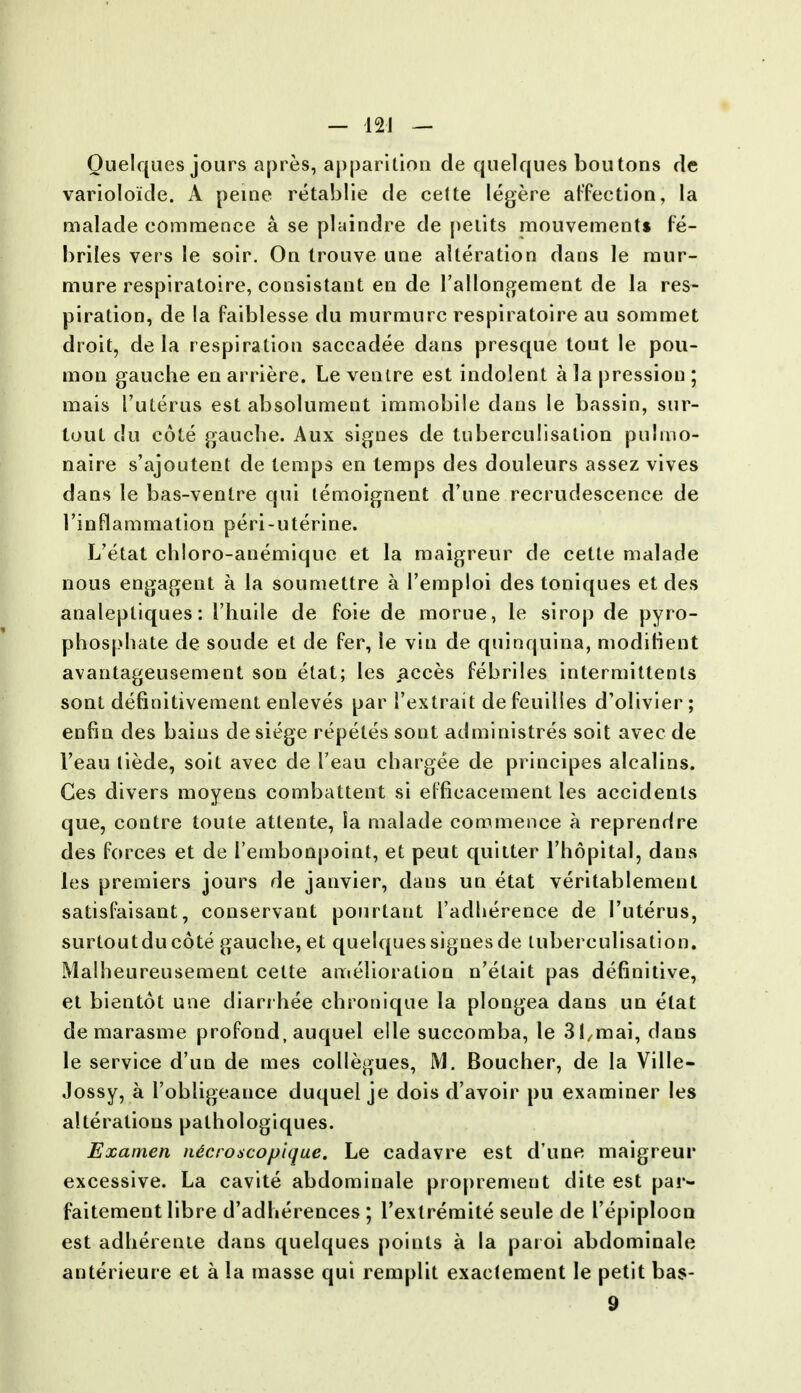 Quelques jours apres, apparition de quelques boutons de varioloide. A peine retablie de celte legere affection, la malade commence a se plaindre de petits mouvement* fe- brites vers le soir. On trouve line alteration dans le raur- mure respiratoire, consistant en de l'allongement de la res- piration, de la faiblesse du murmurc respiratoire au sommet droit, de la respiration saccadee dans presque tout le pou- mon gauche en arriere. Le ventre est indolent a la pression ; mais I'uterus est absolument immobile dans le bassin, sur- tout du cote gauche. Aux signes de tuberculisalion pulmo- naire s'ajoutent de temps en lemps des douleurs assez vives dans le bas-ventre qui temoignent d'une recrudescence de 1'inflammation peri-uterine. L'etat chloro-anemiquc et la maigreur de cette malade nous engagent a la soumettre a l'emploi des toniques et des analeptiques: I'huile de foie de morue, le sirop de pyro- phosphate de soude et de fer, le via de quinquina, moditient avantageusement son etat; les acces febriles intermittents sont definitivement enleves par l'extrait de feuilies d'olivier; enfin des bains de siege repetes sont administres soit avec de 1'eau tiede, soit avec de l'eau chargee de principes alcalins. Ges divers moyens combattent si efficacement les accidents que, contre toute attente, la malade commence a reprendre des forces et de I'embonpoint, et peut quitter l'hopital, dans les premiers jours de janvier, dans un etat veritablement satisfaisant, conservant pourtaut 1'adlierence de I'uterus, surtoutducote gauche, et quelques signes de luberculisation. Malheureusement cette amelioration n'etait pas definitive, et bientot une diari hee chronique la plongea dans un etat de marasme profond, auquel elle succomba, le 31/mai, clans le service d'un de mes collegues, M. Boucher, de la Ville- Jossy, a robligeauce duquel je dois d'avoir pu examiner les alterations palhologiques. Examen ndcroscopique. Le cadavre est d'une maigreur excessive. La cavite abdominale proprement dite est par- faitement libre d'adherences ; l'extremite seule de I'epiploon est adherenle dans quelques points a la paroi abdominale anterieure et a la masse qui remplit exactement le petit bas- 9