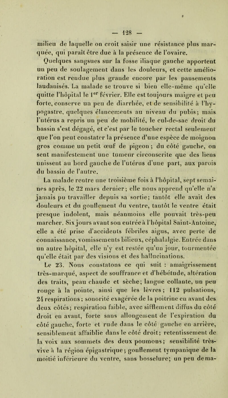 milieu de laquelle on croit saisir line resistance plus mar- quee, qui parailetre due a la presence de l'ovaire. Quelques sangsues sur la fosse iliaque gauche apportent un peu de soulagement dans les douleurs, et celte amelio- ration est rendue plus grande encore par les pausements laudanises. La malade se trouve si bien elle-meme qu'elle quitte l'hopital le ler fevrier. Elle esttoujours maigre et peu forte, conserve un peu de diarrhee, et de sensibilite a l'hy- pogastre, quelques elancements au niveau du pubis; mais l'uterus a repris un peu de mobilile, le cul-de-sac droit du bassin s'est degage, etc'est par le toucher rectal seulemenl que Ton peut constatcr la presence d'une espece de moignon gros comme un petit ceuf de pigeon; du cote gauche, on sent manifestement une tumeur circonscrite que des liens unissent au bord gauche de l'uterus d une part, aux parois du bassin de l'autre. La malade rentre une troisieme fois a l'hopital, sept semai- nes apres, le 22 mars dernier; elle nous apprend qu'elle n'a jamais pu travailler depuis sa sortie; tantot elle avait des douleurs et du gontlement du venire, tantot le ventre etait presque indolent, mais neanmoins elle pouvait tres-peu marcher. Six jours avant son entree a l'hopital Saint-Antoine, elle a ete prise d'accidenls febriles aigus, avec perte de connaissance, vomissements bilieux, cephalalgie. Entree dans un autre hopital, elle n'y est reslee qu'un jour, tourmentee qu'elle etait par des visions et des hallucinations. Le 23. Nous constatons ce qui suit : amaigrissement tres-marque, aspect de souffrance et d'hebetude, alteration des traits, peau chaude et seche; langue collante, un peu rouge a la poinle, ainsi que les levres ; 112 pulsations, 24 respirations; sonorite exageree de la poitrine en avant des deux cotes; respiration faible, avec sifflement drffus du cote droit en avant, forte sans allongement de l'expiration du cote gauche, forte et rude dans le cote gauche en arriere, sensiblement afFaiblie dans le cote droit; retentissement de la voix aux sommets des deuxpoumons; sensibilite tres- vive a la region epigastrique; gonllement tympanique de la moitie inferieure du ventre, sans bosselure; un peu dema-