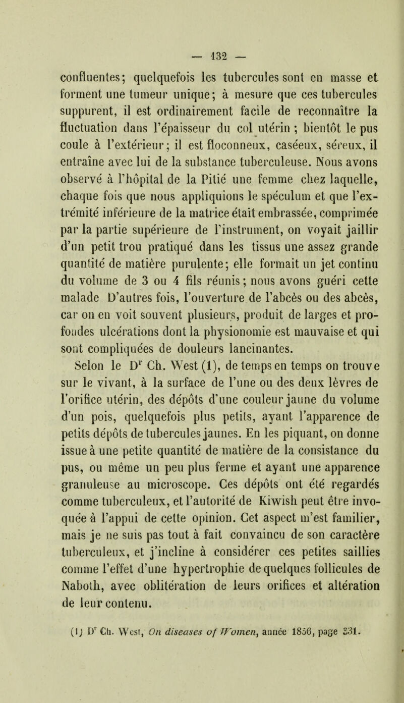 — 432 — confluentes; quelquefois les tubercules sont en masse et forment une lumeur unique; a mesure que ces tubercules suppurent, il est ordinairement facile de reconnaitre la fluctuation dans l'epaisseur du col uterin ; bientot le pus coule a rexte'rieur; il est floconneux, caseeux, sereux, il entraine avec lui de la substance tuberculeuse. Nous avons observe a Thopital de la Pitie une femme cliez laquelle, chaque fois que nous appliquions le speculum et que l'ex- tremite inferieure de la matrice etaitembrassee, comprime'e par la partie supe'rieure de Instrument, on voyait jaillir d'nn petit trou pratique dans les tissus une assez grande quantite' de matiere purulente; elle formait un jet continu du volume de 3 ou 4 fils reunis; nous avons gue'ri cette malade D'autres fois, l'ouverture de l'abces ou des abces, car on en voit souvent plusieurs, produit de larges et pro- fondes ulcerations dont la physionomie est mauvaise et qui sont compliquees de douleurs lancinantes. Selon le Dr Ch. West (1), de temps en temps on trouve sur le vivant, a la surface de Tune ou des deux levres de l'orifice ute'rin, des de'pots d'une couleur jaune du volume dun pois, quelquefois plus petits, ayant l'apparence de petits depots de tubercules jaunes. En les piquant, on donne issue a une petite quantite de matiere de la consistance du pus, ou meme un peu plus ferme et ayant une apparence granuleuse au microscope. Ces depots ont ete regarde's comme tuberculeux, et l'autorite de Kiwish peut etre invo- quee a l'appui de cette opinion. Cet aspect m'est familier, mais je ne suis pas tout a fait convaincu de son caractere tuberculeux, et j'incline a considerer ces petites saillies comme l'effet d'une hypertrophic dequelques follicules de Naboth, avec obliteration de leurs orifices et alteration de leur contenu. (I; Dr Ch. West, On diseases of Women, annee 1856, page 231.