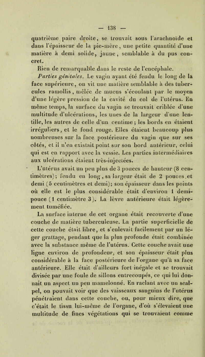 quatrieme paire droite, se trouvait sous 1'arachnoide et dans l'epaisseur de la pie-mere, une petite quantite d'une matiere a demi soiide, jaune, semblable a du pus con- cret. Rien de remarquable dans le reste de l'encephale. Parties genita/cs. Le vagin ayant ete fendu le long de la face superieure, on vit une matiere semblable a des tuber- cules ramollis , melee de mucus s'ecoulant par le moyen d'une legere pression de la cavite du col de Futerus. En meme temps, la surface du vagin se trouvait criblee d'une multitude d'ulceralions, les unes de la largeur d une len- tille, les autres de celle d'un centime; les bords en etaient irreguliers, et le fond rouge. Elles etaient beaucoup plus nombreuses sur la face posterieure du vagin que sur ses cotes, et il n'en existait point sur son bord anterieur, celui qui est en rapport avec la vessie. Les parties intermedial res aux ulcerations etaient tres-injectees. L'uterus avait un peu plus de 3 pouces de hauteur (8 cen- timetres); fendu en long , sa largeur etait de 2 pouces.et demi (5 centimetres et demi); son epaisseur dans les points ou elle est le plus considerable etait d'environ 1 demi- pouce (1 centimetre 3). La levre anterieure etait legere- ment tumefiee. La surface interne de cet organe etait recouverte d'une couche de matiere tuberculeuse. La partie superficielle de cette couche etait libre, et s'enlevait facilement par un le- ger graltage, pendant que la plus profonde etait combinee avec la substance meme de l'uterus. Cette couche avait une ligne environ de profondeur, et son epaisseur etait plus considerable a la face posterieure de l'organe qu'a sa face anterieure. Elle etait d'ailleurs fort inegale et se trouvait divisee par une foule de sillons entrecoupes, ce cjui lui don- naif, un aspect un peu mamelonne. En raclant avec un scal- pel, on pouvait voir que des vaisseaux sanguins de l'uterus penetraient dans cette couche, ou, pour mieux dire, que e'etait le tissu lui-meme de l'organe, d'ou s'elevaient une multitude de fines vegetations qui se trouvaient comme