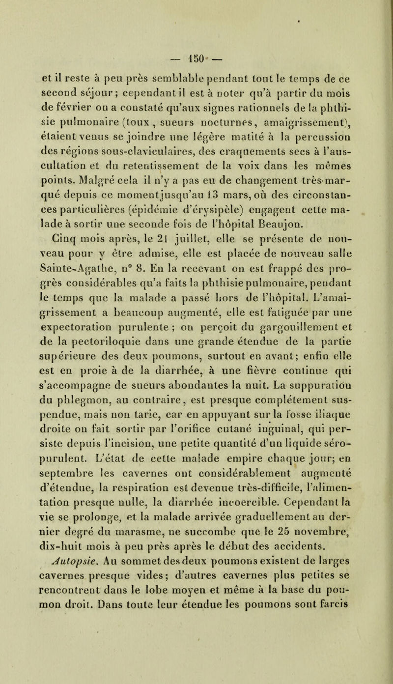 et il reste a peu pres semblable pendant lout le temps de ce second sejour; cependantil est a noter qu'a partir du raois de fevrier on a constate qu'aux signes ralionnels de la phlhi- sie pu'monaire (toux , sueurs nocturnes, amaigrissement\ elaient venus se joindre une legere matite a la percussion des regions sous-claviculaires, des craquements sees a l'aus- cultation et du retenlissement de la voix dans les memes points. Malgre ce!a il n'y a pas eu de changement tres mar- que depuis ce momentjusqu'au 13 mars, ou des circonslan- ees parliculieres (epidemie d'erysipele) engagent cette ma- lade a sortir une seconde fois de 1'hopital Beaujon. Cinq mois apres, le 21 juillet, elle se presente de nou- veau pour y etre aclmise, elle est placee de nouveau salle Sainte-Agathe, n° 8. En la recevant on est frappe des pro- gres considerables qu'a fails la phlhisie pulmonaire, pendant le temps que la malade a passe bors de 1'hopital. L'amai- grissement a beaucoup augmente, elle est faliguee par une expectoration purulente ; on percoit du gargouillement et de la pectoriloquie dans une grande etendue de la partie superieure des deux poumons, surtout en avant; enfin elle est en proie a de la diarrhee, a une fievre continue qui s'accompagne de sueurs abondantes la nuit. La suppuration du phlegmon, au contraire, est presque completement sus- pendue, mais non tarie, car en appuyant surla tosse iliaque droite on fait sortir par l'orifice culane inguinal, qui per- siste depuis 1'incision, une petite quantite d'un liquide sero- purulent. L'elat de cette malade empire chaque jour; en septembre les cavernes out considerablement augmente d'etendue, la respiration estdevenue tres-difficile, l'alimen- tation presque nulle, la diarrhee incoercible. Cependanlla vie se prolonge, et la malade arrivee graduellement au der- nier degre du marasme, ne succombe que le 25 novembre, dix-huit mois a peu pres apres le debut des accidents. Jutopsie. Au sommetdesdeux poumonsexistent de larges cavernes presque vides; d'autres cavernes plus pelites se rencontrent dans le lobe moyen et meme a la base du pou- mon droit. Dans toute leur etendue les poumons sont farcis