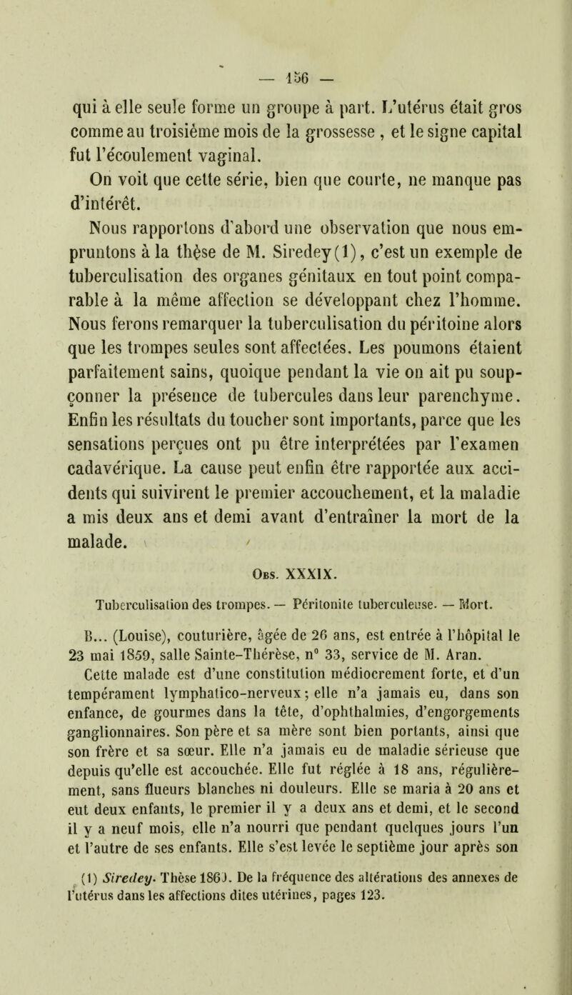 qui a elle seule forme un groupe a part. L'uterus e'tait gros corcime au troisieme mois de la grossesse , et ie signe capital fut l'e'coulement vaginal. On voit que cette se'rie, bien que courte, ne manque pas d'interet. Nous rapportons d'abord une observation que nous em- pruntons a la th£se de M. Siredey (1), c'est un exemple de tuberculisation des organes ge'nitaux en tout point compa- rable a la meme affection se developpant chez 1'homme. Nous ferons remarquer la tuberculisation du pe'ritoine alors que les trompes seules sont affecle'es. Les poumons etaient parfaitement sains, quoique pendant la vie on ait pu soup- conner la presence de tubercules dans leur parenchyme. Enfin les resultats du toucher sont importants, parce que les sensations percues ont pu etre interpreters par Texamen cadaverique. La cause peut enfin etre rapportee aux acci- dents qui suivirent le premier accouchement, et la maladie a mis deux ans et demi avant d'entrainer la mort de la malade. Obs. XXXIX. Tuberculisation des trompes. — Peritonile tuberculeuse. — Mort. B... (Louise), couturiere, agee de 26 ans, est entree a l'hopital le 23 mai 1859, salle Sainte-Therese, n° 33, service de M. Aran. Cette malade est d'une constitution mediocrement forte, et d'un temperament lymphatico-nerveux; elle n'a jamais eu, dans son enfance, de gourmes dans la tete, d'ophthalmies, d'engorgements ganglionnaires. Son pere et sa mere sont bien portants, ainsi que son frere et sa soeur. Elle n'a jamais eu de maladie serieuse que depuis qu'elle est accouchee. Elle fut reglee a 18 ans, reguliere- ment, sans flueurs blanches ni douleurs. Elle se maria a 20 ans et eut deux enfants, le premier il y a deux ans et demi, et le second il y a neuf mois, elle n'a nourri que pendant quelques jours l'un et 1'autre de ses enfants. Elle s'est levee le septieme jour apres son (1) Siredey. These 186J. De la frequence des alterations des annexes de I'ute'rns dans les affections dites uterines, pages 123.