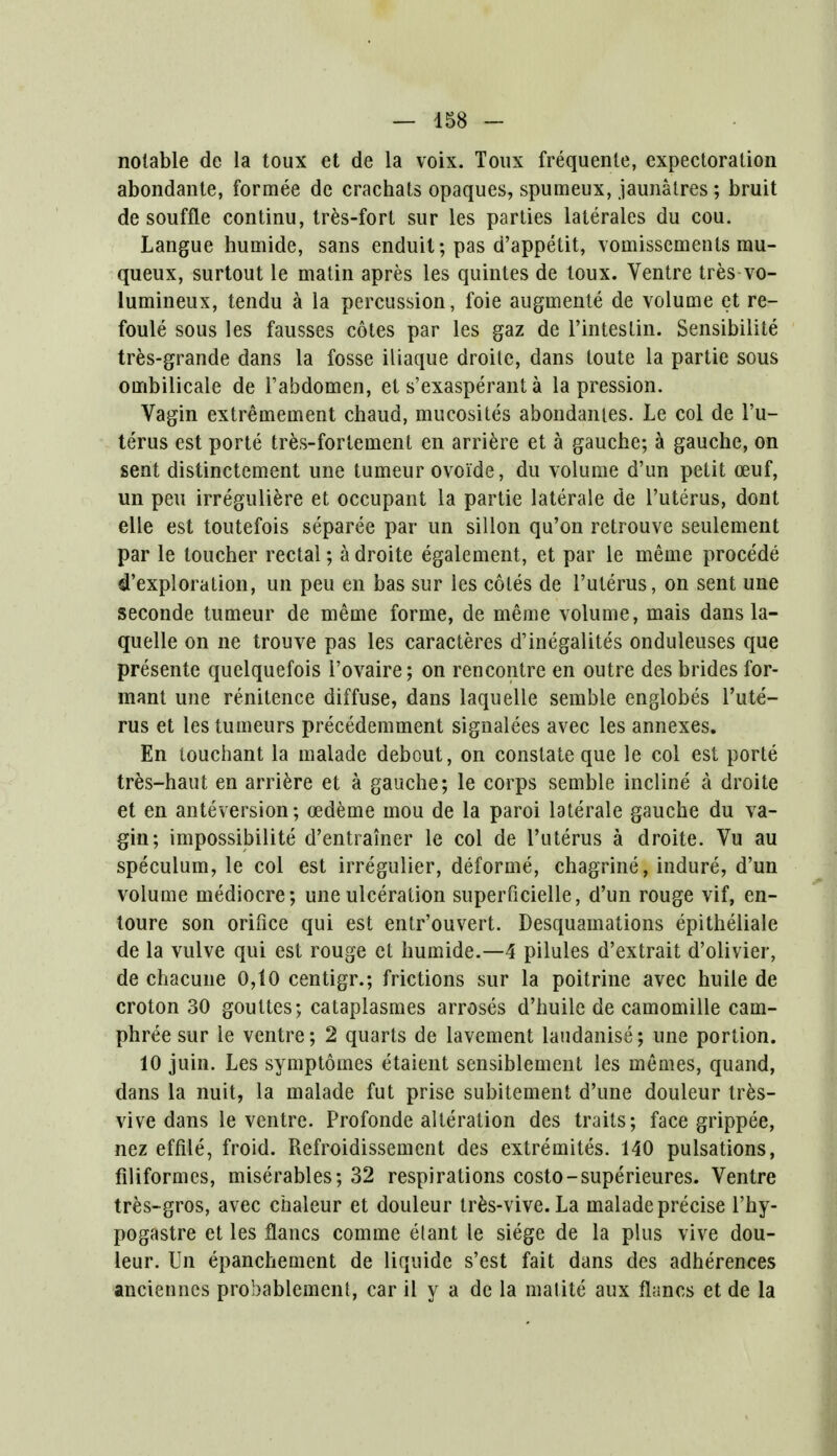 notable de la toux et de la voix. Toux frequente, expectoration abondante, formee de crachats opaques, spumeux, jaunatres; bruit de souffle continu, tres-fort sur les parties laterales du cou. Langue humide, sans enduil; pas d'appetit, vomissements mu- queux, surtout le matin apres les quintes de toux. Ventre tres-vo- lumineux, tendu a la percussion, foie augmente de volume et re- foule sous les fausses cotes par les gaz de l'intestin. Sensibilite tres-grande dans la fosse iliaque droite, dans toute la partie sous ombilicale de Fabdomen, et s'exasperant a la pression. Vagin extremement chaud, mucosites abondantes. Le col de l'u- terus est porte tres-for lenient en arriere et a gauche; a gauche, on sent distinctement une tumeur ovoi'de, du volume d'un petit ceuf, un pen irreguliere et occupant la partie laterale de l'uterus, dont elle est toutefois separee par un sillon qu'on retrouve seulement par le toucher rectal; a droite egalement, et par le meme procede ^'exploration, un peu en bas sur les cotes de l'uterus, on sent une seconde tumeur de meme forme, de meme volume, mais dans la- quelle on ne trouve pas les caracteres d'inegalites onduleuses que presente quelquefois l'ovaire; on rencontre en outre des brides for- mant une renitence diffuse, dans laquelle semble englobes l'ute- rus et les tumeurs precedemment signalees avec les annexes. En touchant la malade debout, on constate que le col est porte tres-haut en arriere et a gauche; le corps semble incline a droite et en anteversion; oedeme mou de la paroi laterale gauche du va- gin; impossibilite d'entrainer le col de l'uterus a droite. Vu au speculum, le col est irregulier, deforme, chagrine, indure, d'un volume mediocre; une ulceration superficielle, d'un rouge vif, en- toure son orifice qui est entr'ouvert. Desquamations epitheliale de la vulve qui est rouge et humide.—4 pilules d'extrait d'olivier, de chacune 0,10 centigr.; frictions sur la poitrine avec huile de croton 30 gouttes; cataplasmes arroses d'huile de camomille cam- phree sur le ventre; 2 quarts de lavement laudanise; une portion. 10 juin. Les symptomes etaient sensiblement les memes, quand, dans la nuit, la malade fut prise subitement d'une douleur tres- vive dans le ventre. Profonde alteration des traits; face grippee, nez effile, froid. Refroidissement des extremites. 140 pulsations, filiformes, miserables; 32 respirations costo-superieures. Ventre tres-gros, avec chaleur et douleur tres-vive. La malade precise l'hy- pogastre et les flancs comme elant le siege de la plus vive dou- leur. Un epanchement de liquide s'est fait dans des adherences ancienncs probablement, car il y a de la malite aux flancs et de la