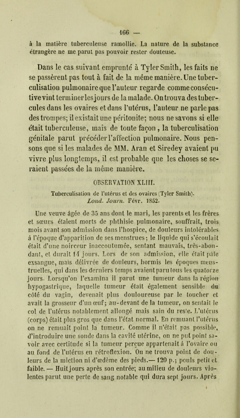 a la matiere tuberculeuse ramollie. La nature de la substance etrangere ne me parut pas pouvoir rester douteuse. Dans le cas snivant emprunte a Tyler Smith, les faits ne se passerent pas tout a fait de la meme maniere.Unetuber- culisation pulmonairequerauteur regarde commeconse'cu- tivevint terminerlesjours de lamalade.Ontrouvadestuber- cules dans les ovaires et dans l'uterus, l'auteur ne parle pas des trompes; ilexistait une pe'ritonite; nous ne savons si elle etait tuberculeuse, mais de toute facon ? la tuberculisation ge'nitale parut pre'ce'deiTaffection pulmonaire. Nous pen- sons que si les malades de MM. Aran et Siredey avaient pu vivre plus longtemps, il est probable que les choses se se- raient passe'es de la meme maniere. OBSERVATION XLIJI. Tuberculisation de l'uterus et des ovaires (Tyler Smilh). Lond. Journ. Fevr. 1852. Une veuve agee de 35 ans dont le mart, les parents et les freres et soeurs etaienl morts de plithisie pulmonaire, souffrait, Irois mois avant son admission dans l'hospice, de douleurs inlolerables a l'epoque d'apparilion de ses menstrues; le liquide qui s'ecoulait etait d'une noirceur inaccoutumee, sentant mauvais, tres-abon- dant, et dtirait 14 jours. Lors de son admission, elle etait pale exsangue, mais delivree de douleurs, hormis les epoques meqs- truelles, qui dans lesderniers temps avaient paru tons les quatorze jours. Lorsqu'on l'examina il parut une lumeur dans la region hypogaslrique, laquelle lumeur etait egalement sensible du c6te du vagin, devenait plus douloureuse par le toucher et avait la grosseur d'unceuf; au-devanl de la lumeur, on sentail le col de l'uterus nolablement allonge mais sain du res'e. L'uterus (corps) £lait plus gros que dans Tetat normal. En remuant ruterus on ne remuait point la tumeur. Comme il n'etait pas possible, d'introduire une sonde dans la cavile uterine, on ne put poinl sa- voir avec certitude si la tumeur percue appartenaita l'ovaire ou au fond de l'uterus en retroflexion. On ne trouva point de dou- leurs de la miction ni d'cedeme des pieds.—120 p.; pouls petit el faible. — Huit jours apres son entree; au milieu de douleurs vio- lenles parut une perte de sang notable qui dura sept jours. Apres